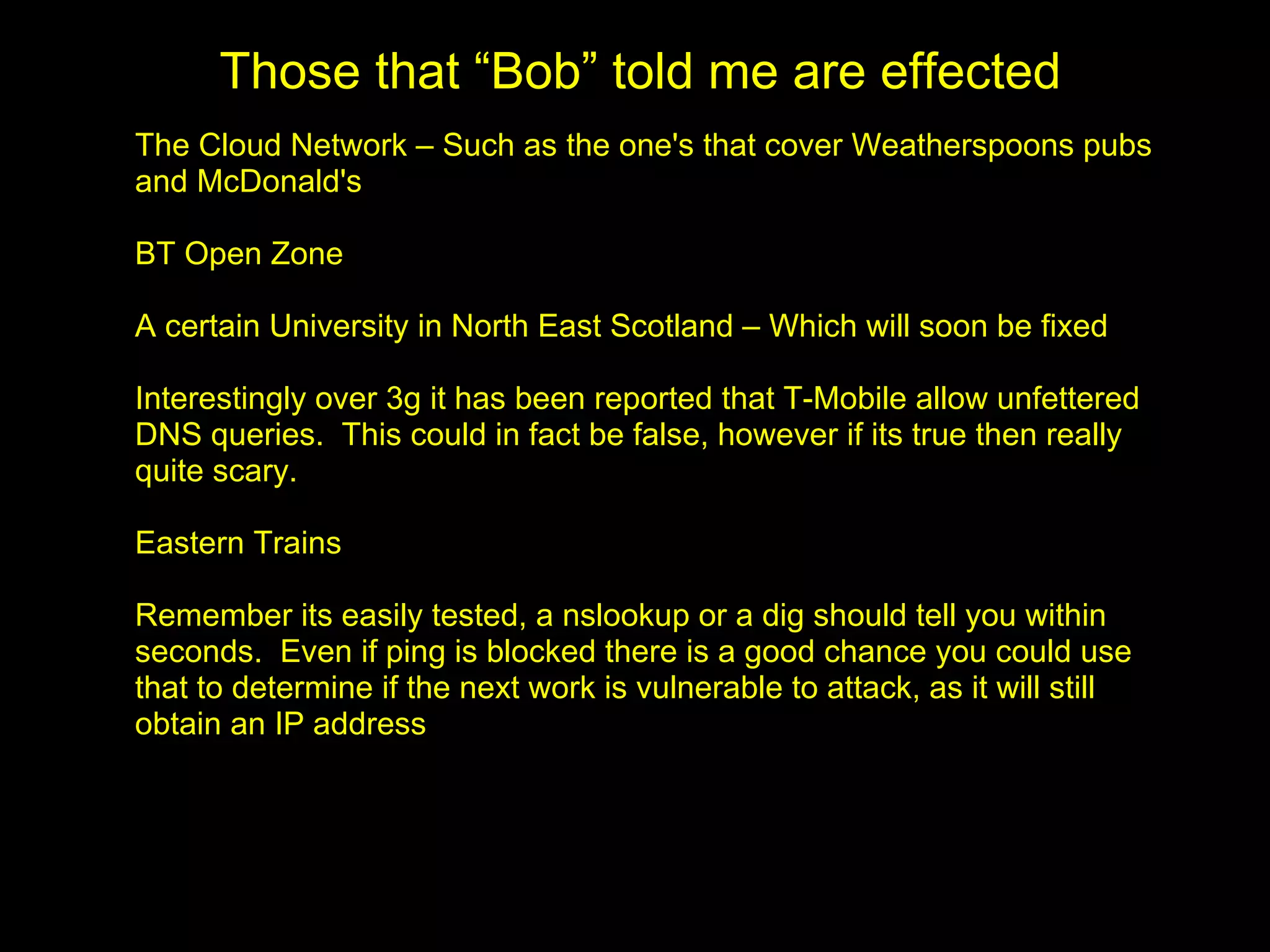 Those that “Bob” told me are effected
The Cloud Network – Such as the one's that cover Weatherspoons pubs
and McDonald's

BT Open Zone

A certain University in North East Scotland – Which will soon be fixed

Interestingly over 3g it has been reported that T-Mobile allow unfettered
DNS queries. This could in fact be false, however if its true then really
quite scary.

Eastern Trains

Remember its easily tested, a nslookup or a dig should tell you within
seconds. Even if ping is blocked there is a good chance you could use
that to determine if the next work is vulnerable to attack, as it will still
obtain an IP address
 