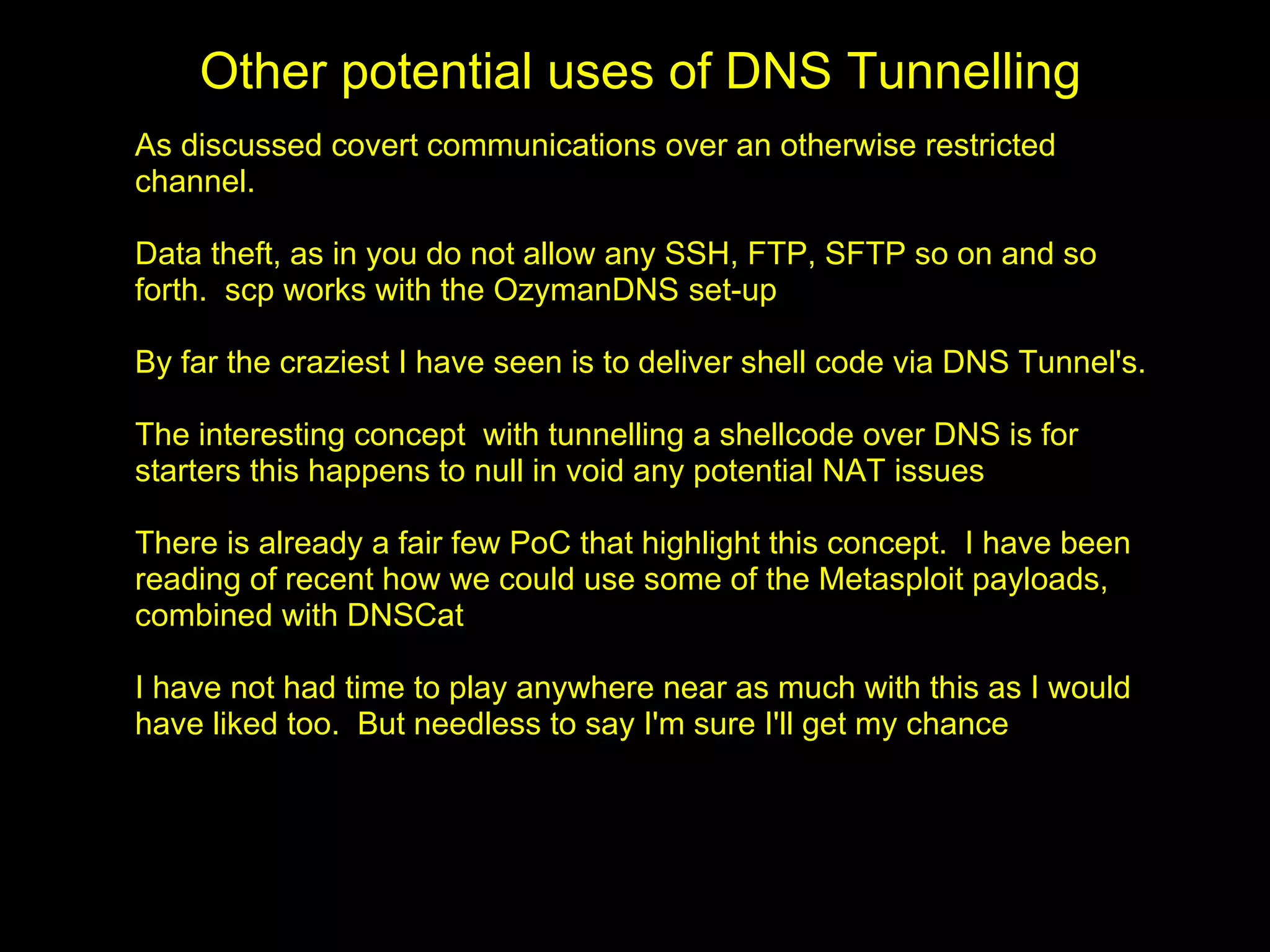 Other potential uses of DNS Tunnelling
As discussed covert communications over an otherwise restricted
channel.

Data theft, as in you do not allow any SSH, FTP, SFTP so on and so
forth. scp works with the OzymanDNS set-up

By far the craziest I have seen is to deliver shell code via DNS Tunnel's.

The interesting concept with tunnelling a shellcode over DNS is for
starters this happens to null in void any potential NAT issues

There is already a fair few PoC that highlight this concept. I have been
reading of recent how we could use some of the Metasploit payloads,
combined with DNSCat

I have not had time to play anywhere near as much with this as I would
have liked too. But needless to say I'm sure I'll get my chance
 