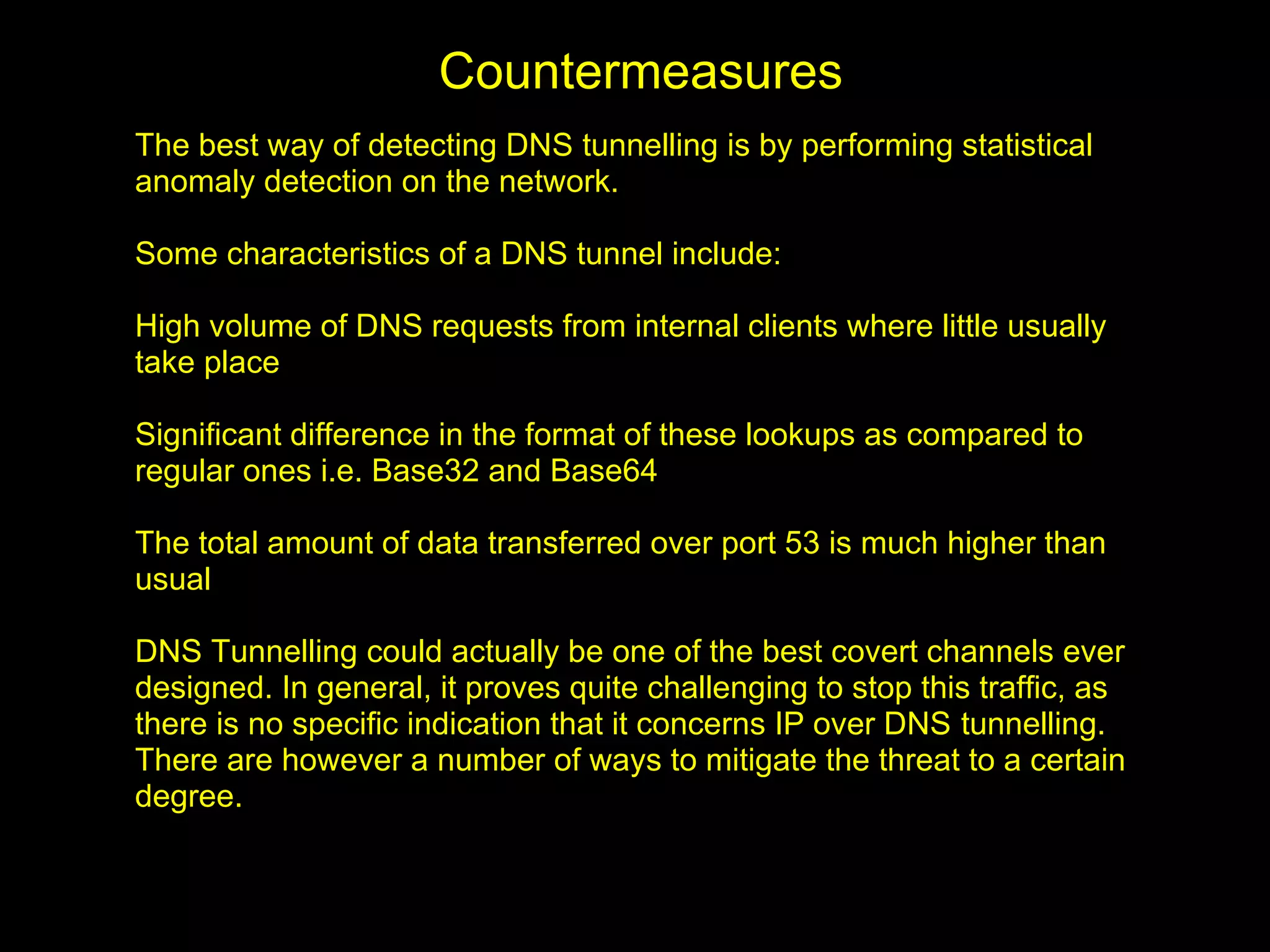 Countermeasures
The best way of detecting DNS tunnelling is by performing statistical
anomaly detection on the network.

Some characteristics of a DNS tunnel include:

High volume of DNS requests from internal clients where little usually
take place

Significant difference in the format of these lookups as compared to
regular ones i.e. Base32 and Base64

The total amount of data transferred over port 53 is much higher than
usual

DNS Tunnelling could actually be one of the best covert channels ever
designed. In general, it proves quite challenging to stop this traffic, as
there is no specific indication that it concerns IP over DNS tunnelling.
There are however a number of ways to mitigate the threat to a certain
degree.
 
