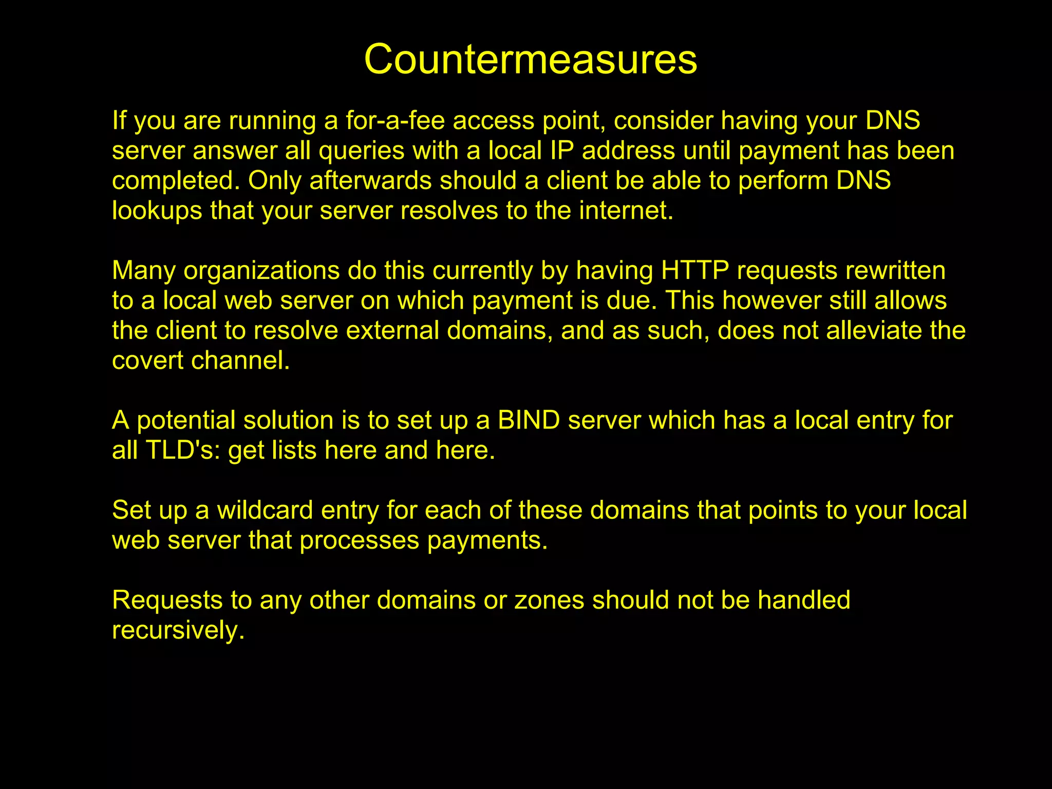 Countermeasures
If you are running a for-a-fee access point, consider having your DNS
server answer all queries with a local IP address until payment has been
completed. Only afterwards should a client be able to perform DNS
lookups that your server resolves to the internet.

Many organizations do this currently by having HTTP requests rewritten
to a local web server on which payment is due. This however still allows
the client to resolve external domains, and as such, does not alleviate the
covert channel.

A potential solution is to set up a BIND server which has a local entry for
all TLD's: get lists here and here.

Set up a wildcard entry for each of these domains that points to your local
web server that processes payments.

Requests to any other domains or zones should not be handled
recursively.
 