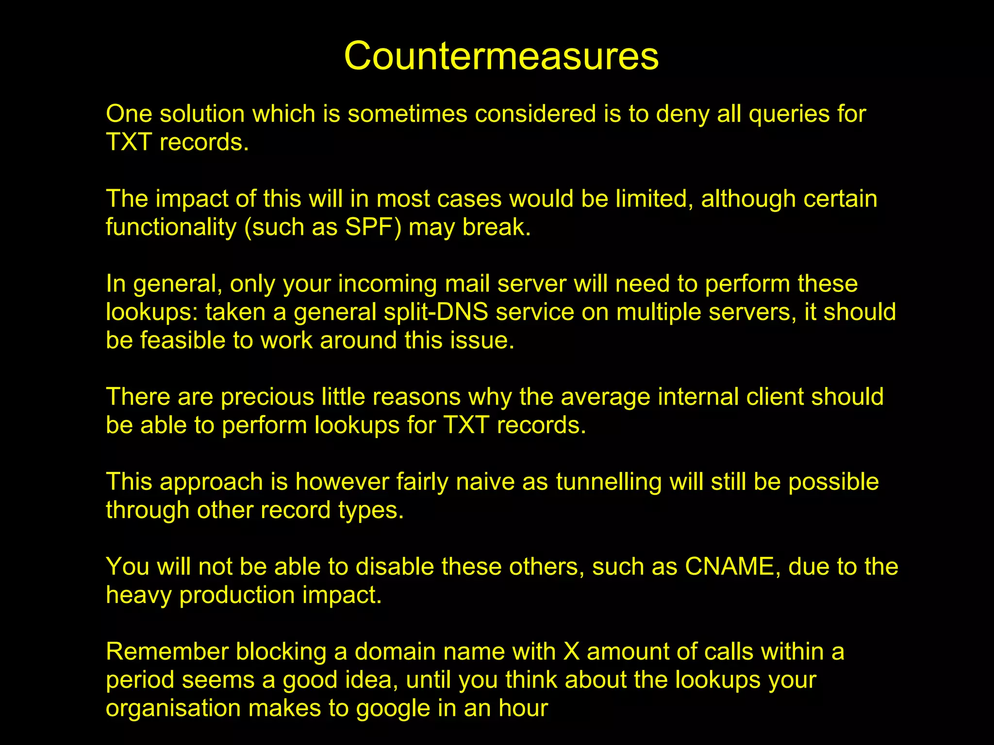 Countermeasures
One solution which is sometimes considered is to deny all queries for
TXT records.

The impact of this will in most cases would be limited, although certain
functionality (such as SPF) may break.

In general, only your incoming mail server will need to perform these
lookups: taken a general split-DNS service on multiple servers, it should
be feasible to work around this issue.

There are precious little reasons why the average internal client should
be able to perform lookups for TXT records.

This approach is however fairly naive as tunnelling will still be possible
through other record types.

You will not be able to disable these others, such as CNAME, due to the
heavy production impact.

Remember blocking a domain name with X amount of calls within a
period seems a good idea, until you think about the lookups your
organisation makes to google in an hour
 