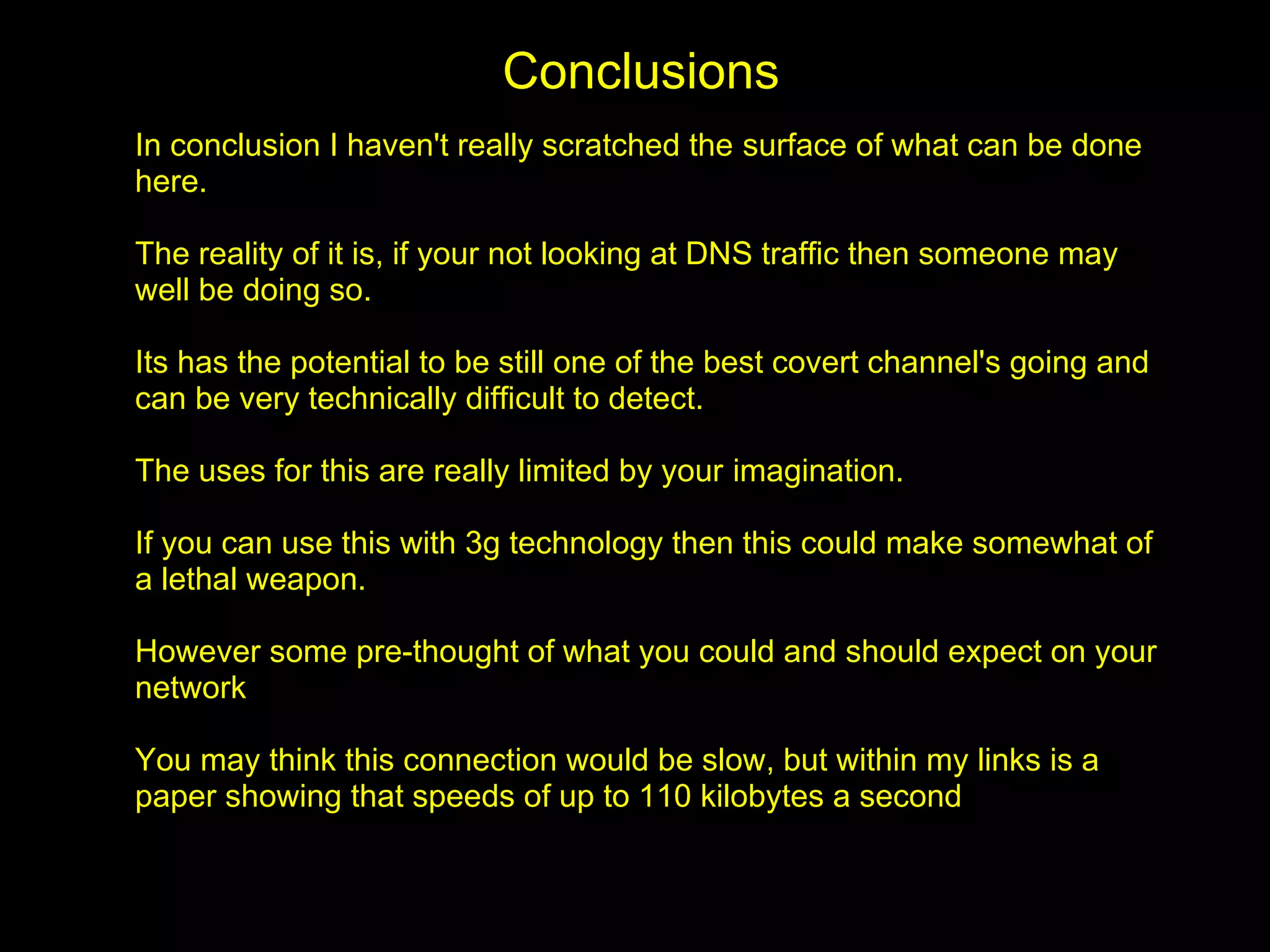 Conclusions
In conclusion I haven't really scratched the surface of what can be done
here.

The reality of it is, if your not looking at DNS traffic then someone may
well be doing so.

Its has the potential to be still one of the best covert channel's going and
can be very technically difficult to detect.

The uses for this are really limited by your imagination.

If you can use this with 3g technology then this could make somewhat of
a lethal weapon.

However some pre-thought of what you could and should expect on your
network

You may think this connection would be slow, but within my links is a
paper showing that speeds of up to 110 kilobytes a second
 