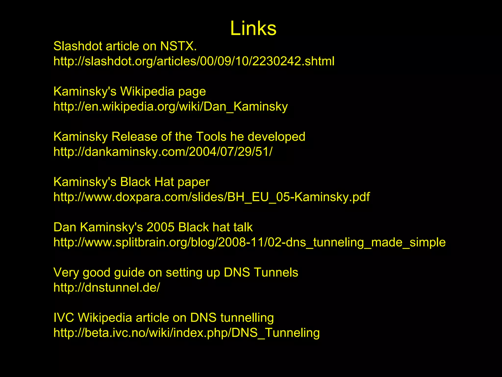 Links
Slashdot article on NSTX.
http://slashdot.org/articles/00/09/10/2230242.shtml

Kaminsky's Wikipedia page
http://en.wikipedia.org/wiki/Dan_Kaminsky

Kaminsky Release of the Tools he developed
http://dankaminsky.com/2004/07/29/51/

Kaminsky's Black Hat paper
http://www.doxpara.com/slides/BH_EU_05-Kaminsky.pdf

Dan Kaminsky's 2005 Black hat talk
http://www.splitbrain.org/blog/2008-11/02-dns_tunneling_made_simple

Very good guide on setting up DNS Tunnels
http://dnstunnel.de/

IVC Wikipedia article on DNS tunnelling
http://beta.ivc.no/wiki/index.php/DNS_Tunneling
 