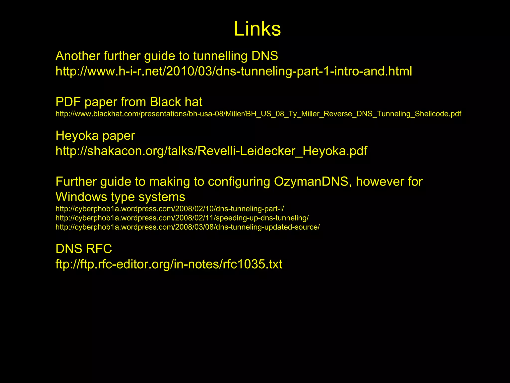Links
Another further guide to tunnelling DNS
http://www.h-i-r.net/2010/03/dns-tunneling-part-1-intro-and.html

PDF paper from Black hat
http://www.blackhat.com/presentations/bh-usa-08/Miller/BH_US_08_Ty_Miller_Reverse_DNS_Tunneling_Shellcode.pdf


Heyoka paper
http://shakacon.org/talks/Revelli-Leidecker_Heyoka.pdf

Further guide to making to configuring OzymanDNS, however for
Windows type systems
http://cyberphob1a.wordpress.com/2008/02/10/dns-tunneling-part-i/
http://cyberphob1a.wordpress.com/2008/02/11/speeding-up-dns-tunneling/
http://cyberphob1a.wordpress.com/2008/03/08/dns-tunneling-updated-source/


DNS RFC
ftp://ftp.rfc-editor.org/in-notes/rfc1035.txt
 