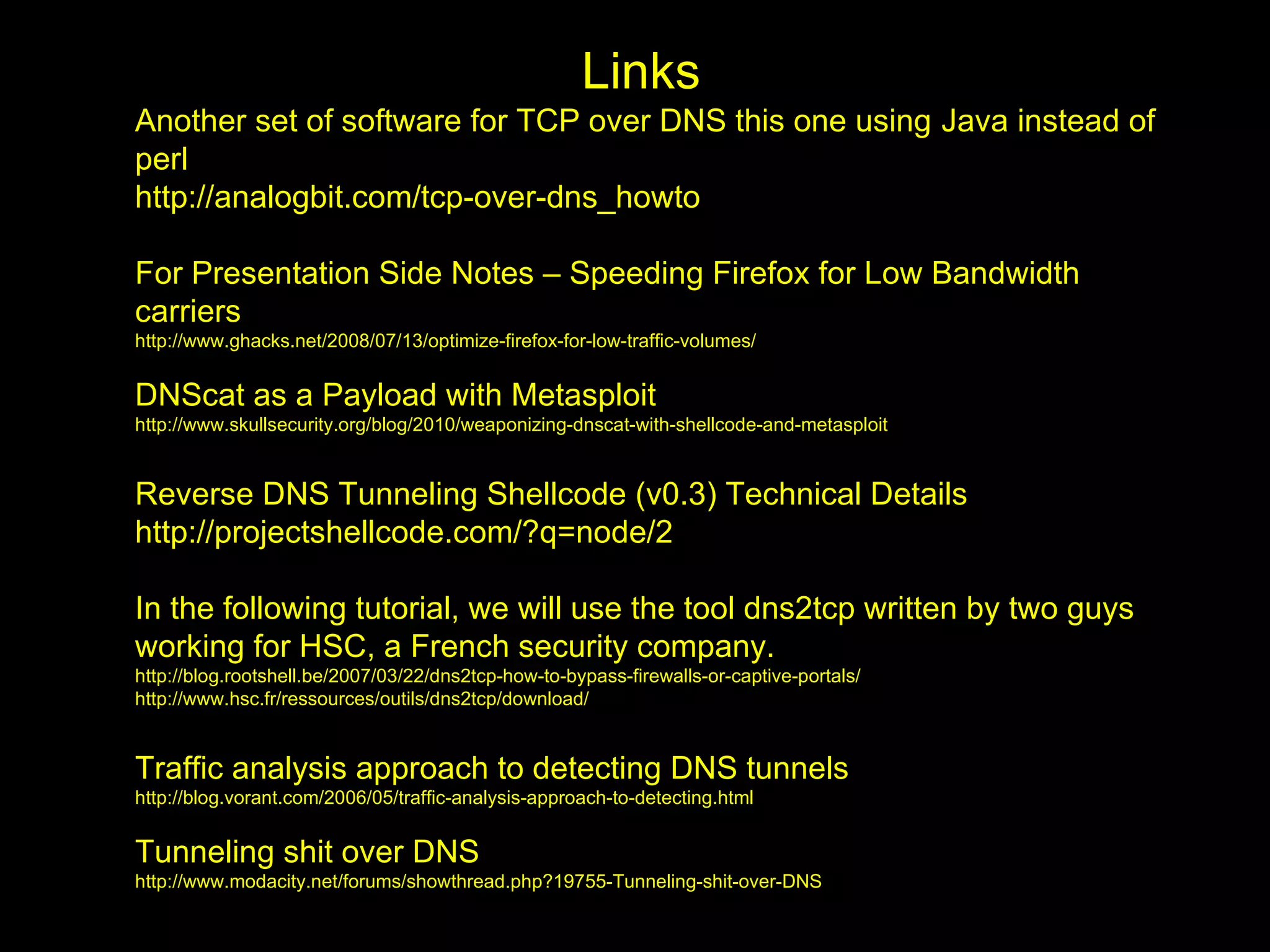 Links
Another set of software for TCP over DNS this one using Java instead of
perl
http://analogbit.com/tcp-over-dns_howto

For Presentation Side Notes – Speeding Firefox for Low Bandwidth
carriers
http://www.ghacks.net/2008/07/13/optimize-firefox-for-low-traffic-volumes/


DNScat as a Payload with Metasploit
http://www.skullsecurity.org/blog/2010/weaponizing-dnscat-with-shellcode-and-metasploit


Reverse DNS Tunneling Shellcode (v0.3) Technical Details
http://projectshellcode.com/?q=node/2

In the following tutorial, we will use the tool dns2tcp written by two guys
working for HSC, a French security company.
http://blog.rootshell.be/2007/03/22/dns2tcp-how-to-bypass-firewalls-or-captive-portals/
http://www.hsc.fr/ressources/outils/dns2tcp/download/


Traffic analysis approach to detecting DNS tunnels
http://blog.vorant.com/2006/05/traffic-analysis-approach-to-detecting.html


Tunneling shit over DNS
http://www.modacity.net/forums/showthread.php?19755-Tunneling-shit-over-DNS
 
