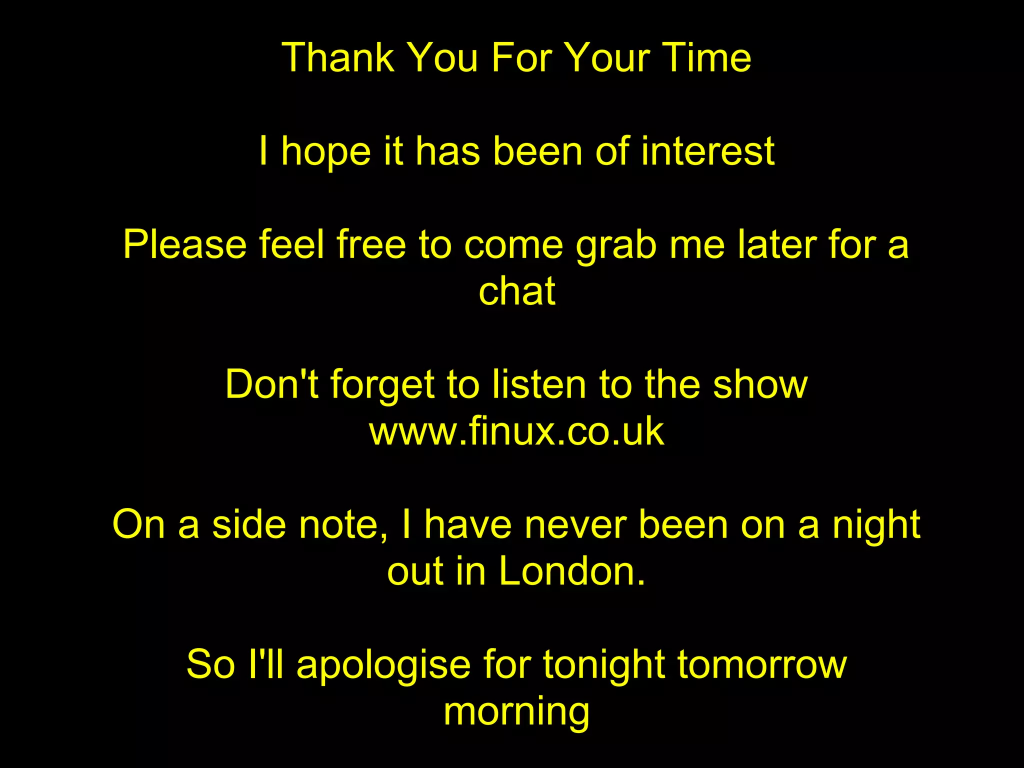 Thank You For Your Time

        I hope it has been of interest

Please feel free to come grab me later for a
                     chat

      Don't forget to listen to the show
              www.finux.co.uk

On a side note, I have never been on a night
               out in London.

    So I'll apologise for tonight tomorrow
                    morning
 