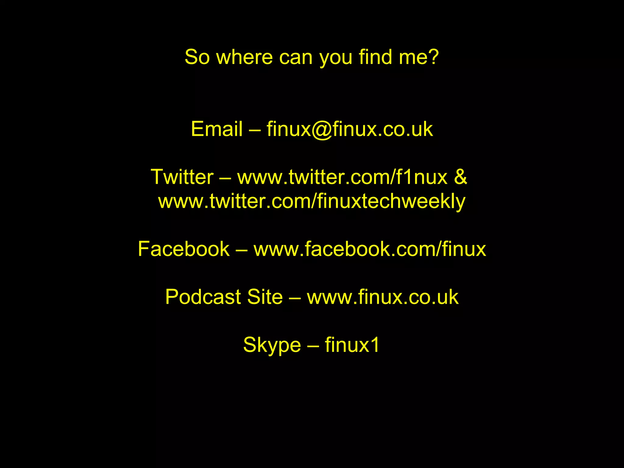 So where can you find me?


     Email – finux@finux.co.uk

 Twitter – www.twitter.com/f1nux &
  www.twitter.com/finuxtechweekly

Facebook – www.facebook.com/finux

  Podcast Site – www.finux.co.uk

          Skype – finux1
 