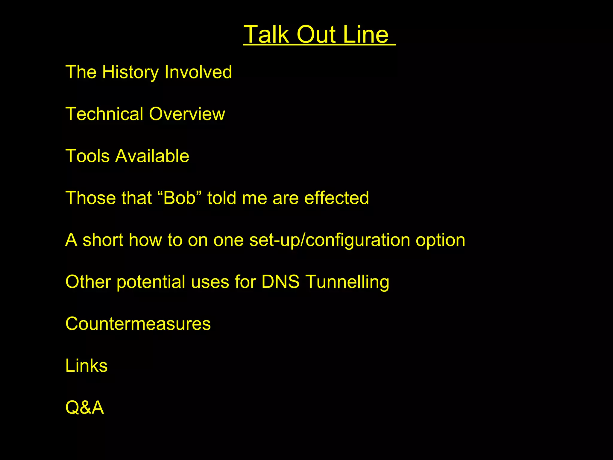 Talk Out Line
The History Involved

Technical Overview

Tools Available

Those that “Bob” told me are effected

A short how to on one set-up/configuration option

Other potential uses for DNS Tunnelling

Countermeasures

Links

Q&A
 
