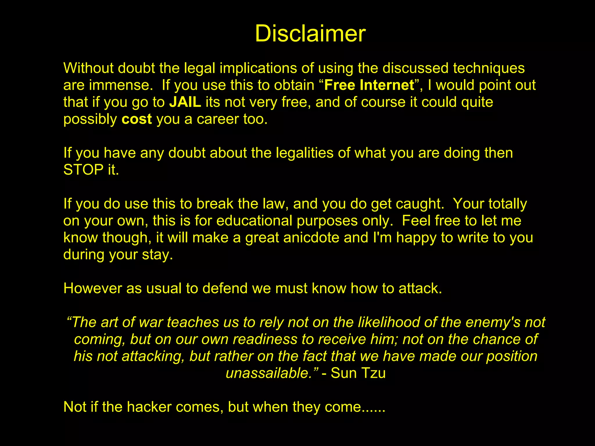 Disclaimer
Without doubt the legal implications of using the discussed techniques
are immense. If you use this to obtain “Free Internet”, I would point out
that if you go to JAIL its not very free, and of course it could quite
possibly cost you a career too.

If you have any doubt about the legalities of what you are doing then
STOP it.

If you do use this to break the law, and you do get caught. Your totally
on your own, this is for educational purposes only. Feel free to let me
know though, it will make a great anicdote and I'm happy to write to you
during your stay.

However as usual to defend we must know how to attack.

“The art of war teaches us to rely not on the likelihood of the enemy's not
 coming, but on our own readiness to receive him; not on the chance of
 his not attacking, but rather on the fact that we have made our position
                          unassailable.” - Sun Tzu

Not if the hacker comes, but when they come......
 