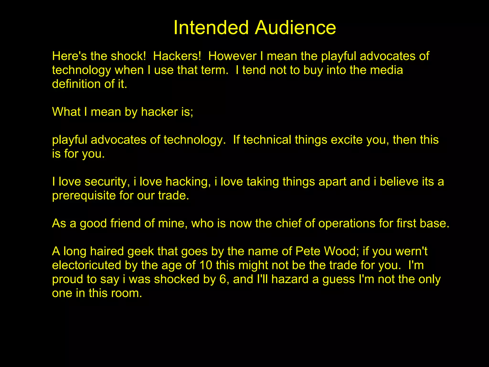 Intended Audience
Here's the shock! Hackers! However I mean the playful advocates of
technology when I use that term. I tend not to buy into the media
definition of it.

What I mean by hacker is;

playful advocates of technology. If technical things excite you, then this
is for you.

I love security, i love hacking, i love taking things apart and i believe its a
prerequisite for our trade.

As a good friend of mine, who is now the chief of operations for first base.

A long haired geek that goes by the name of Pete Wood; if you wern't
electoricuted by the age of 10 this might not be the trade for you. I'm
proud to say i was shocked by 6, and I'll hazard a guess I'm not the only
one in this room.
 