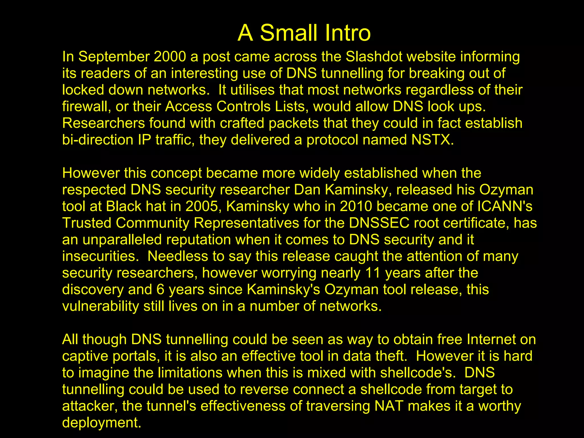 A Small Intro
In September 2000 a post came across the Slashdot website informing
its readers of an interesting use of DNS tunnelling for breaking out of
locked down networks. It utilises that most networks regardless of their
firewall, or their Access Controls Lists, would allow DNS look ups.
Researchers found with crafted packets that they could in fact establish
bi-direction IP traffic, they delivered a protocol named NSTX.

However this concept became more widely established when the
respected DNS security researcher Dan Kaminsky, released his Ozyman
tool at Black hat in 2005, Kaminsky who in 2010 became one of ICANN's
Trusted Community Representatives for the DNSSEC root certificate, has
an unparalleled reputation when it comes to DNS security and it
insecurities. Needless to say this release caught the attention of many
security researchers, however worrying nearly 11 years after the
discovery and 6 years since Kaminsky's Ozyman tool release, this
vulnerability still lives on in a number of networks.

All though DNS tunnelling could be seen as way to obtain free Internet on
captive portals, it is also an effective tool in data theft. However it is hard
to imagine the limitations when this is mixed with shellcode's. DNS
tunnelling could be used to reverse connect a shellcode from target to
attacker, the tunnel's effectiveness of traversing NAT makes it a worthy
deployment.
 