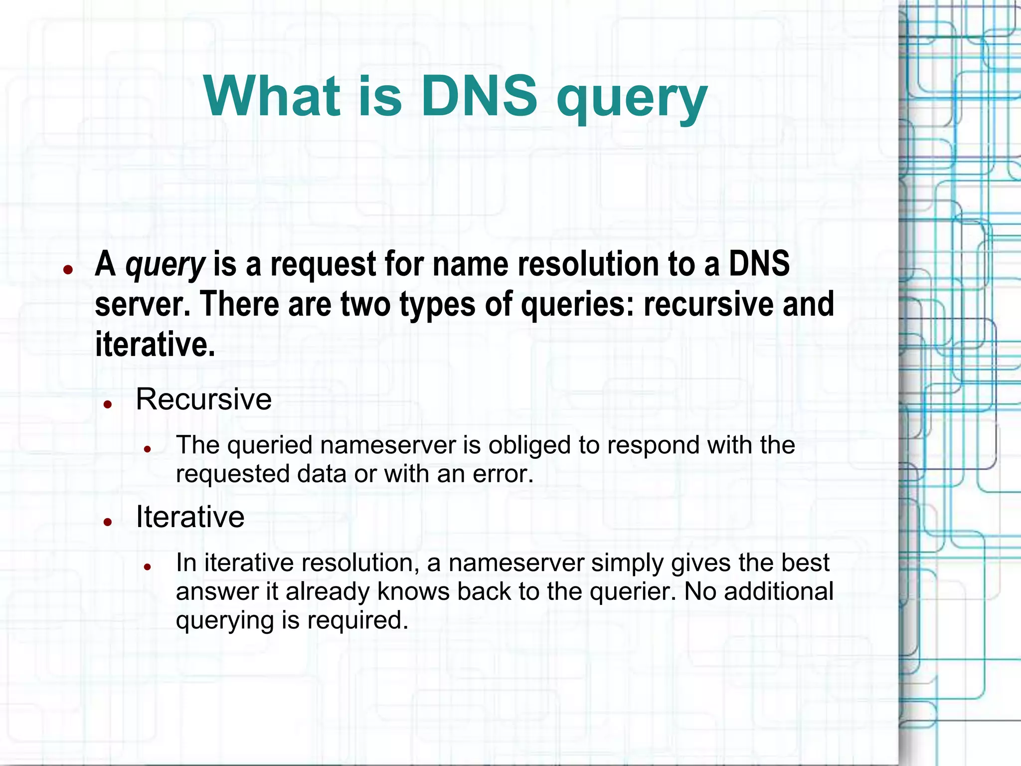 What is DNS query
 A query is a request for name resolution to a DNS
server. There are two types of queries: recursive and
iterative.
 Recursive
 The queried nameserver is obliged to respond with the
requested data or with an error.
 Iterative
 In iterative resolution, a nameserver simply gives the best
answer it already knows back to the querier. No additional
querying is required.
 