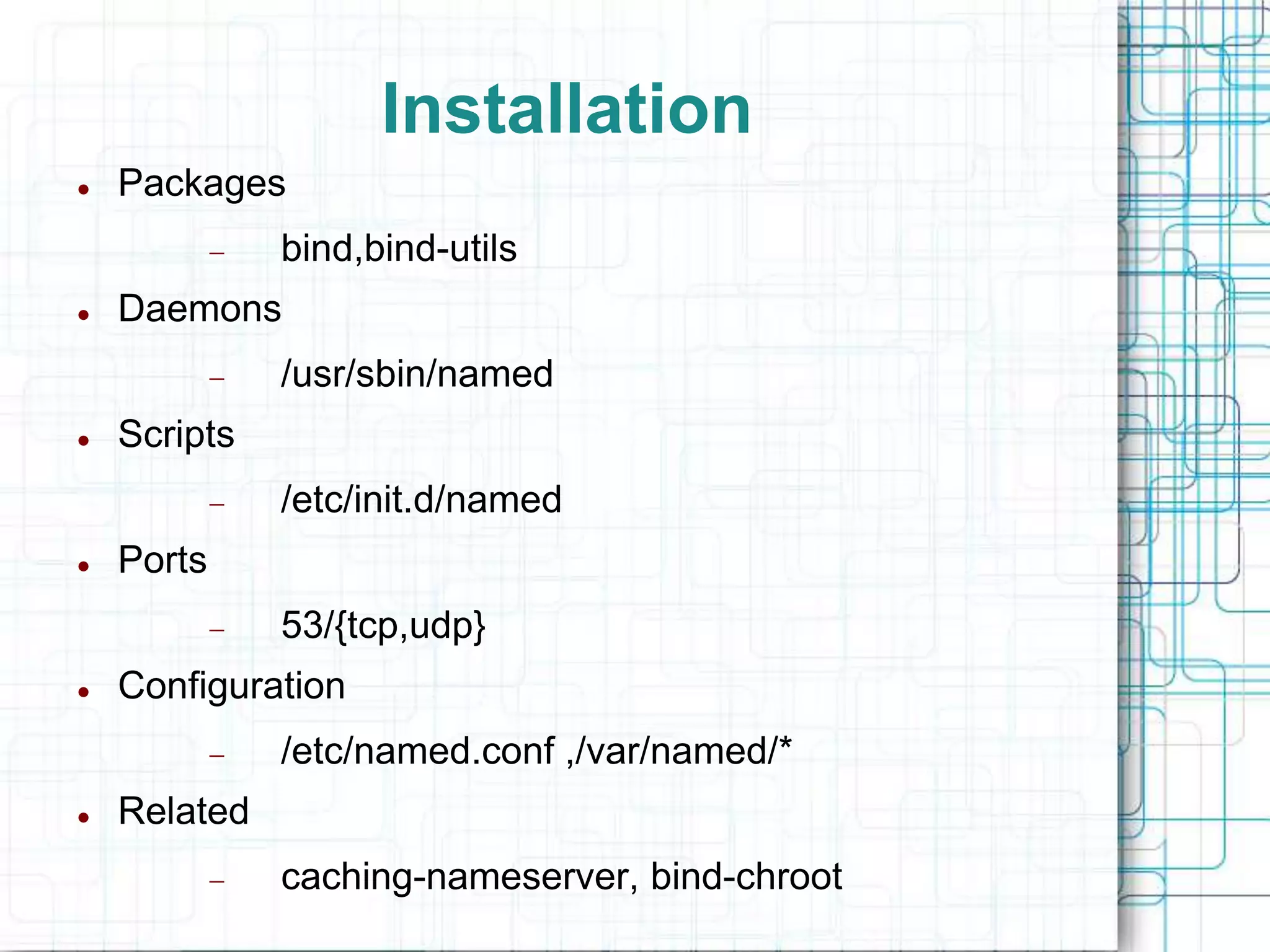 Installation
 Packages
 bind,bind-utils
 Daemons
 /usr/sbin/named
 Scripts
 /etc/init.d/named
 Ports
 53/{tcp,udp}
 Configuration
 /etc/named.conf ,/var/named/*
 Related
 caching-nameserver, bind-chroot
 