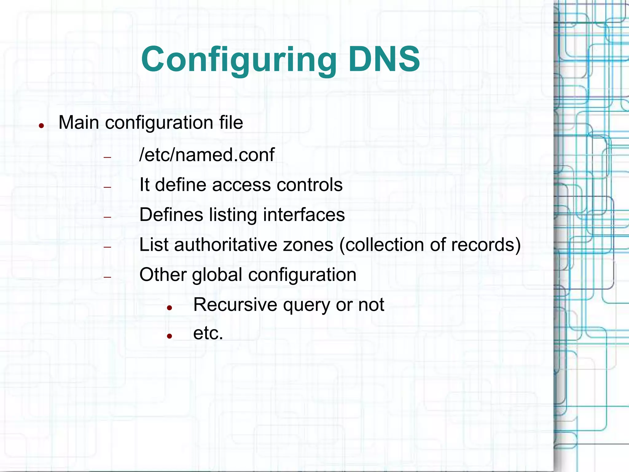Configuring DNS
 Main configuration file
 /etc/named.conf
 It define access controls
 Defines listing interfaces
 List authoritative zones (collection of records)
 Other global configuration
 Recursive query or not
 etc.
 