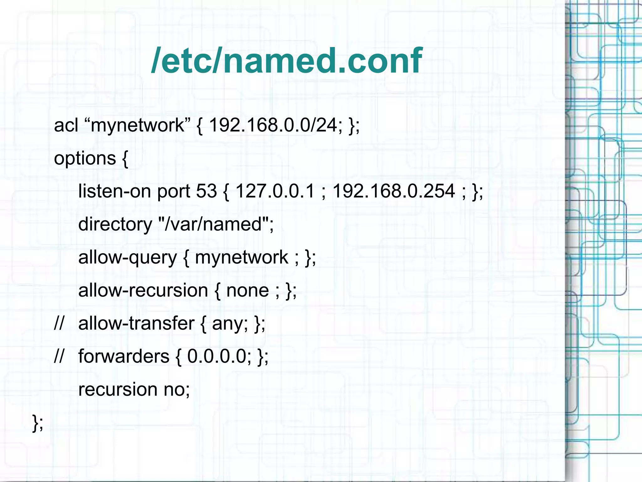 /etc/named.conf
acl “mynetwork” { 192.168.0.0/24; };
options {
listen-on port 53 { 127.0.0.1 ; 192.168.0.254 ; };
directory "/var/named";
allow-query { mynetwork ; };
allow-recursion { none ; };
// allow-transfer { any; };
// forwarders { 0.0.0.0; };
recursion no;
};
 