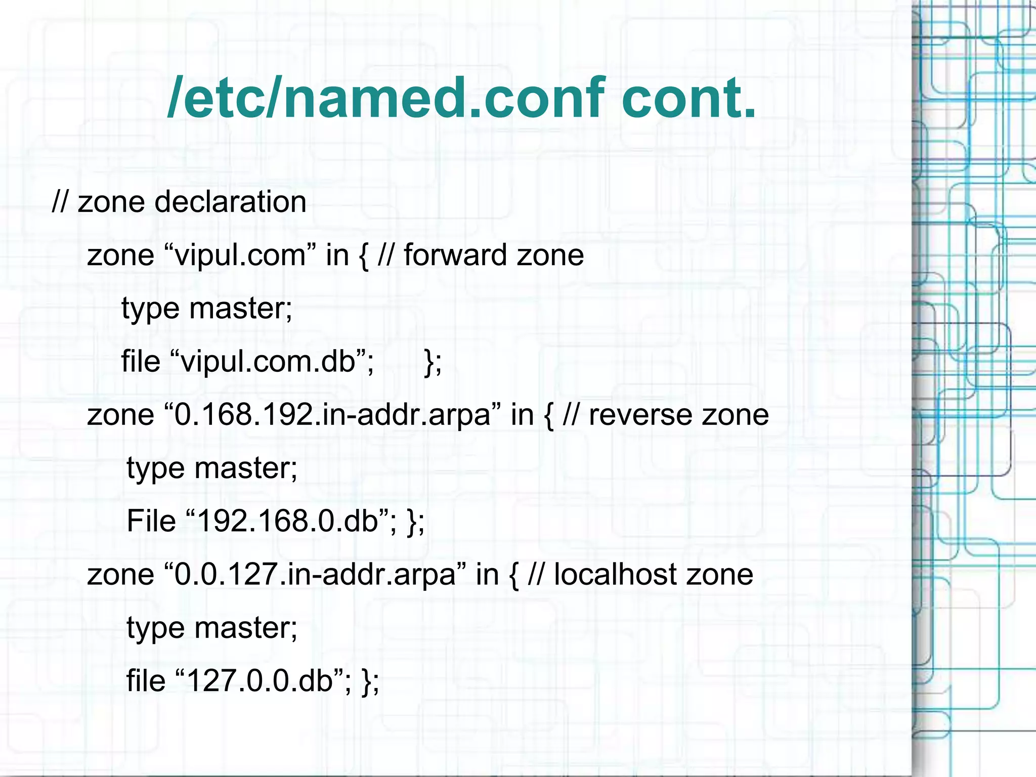 /etc/named.conf cont.
// zone declaration
zone “vipul.com” in { // forward zone
type master;
file “vipul.com.db”; };
zone “0.168.192.in-addr.arpa” in { // reverse zone
type master;
File “192.168.0.db”; };
zone “0.0.127.in-addr.arpa” in { // localhost zone
type master;
file “127.0.0.db”; };
 