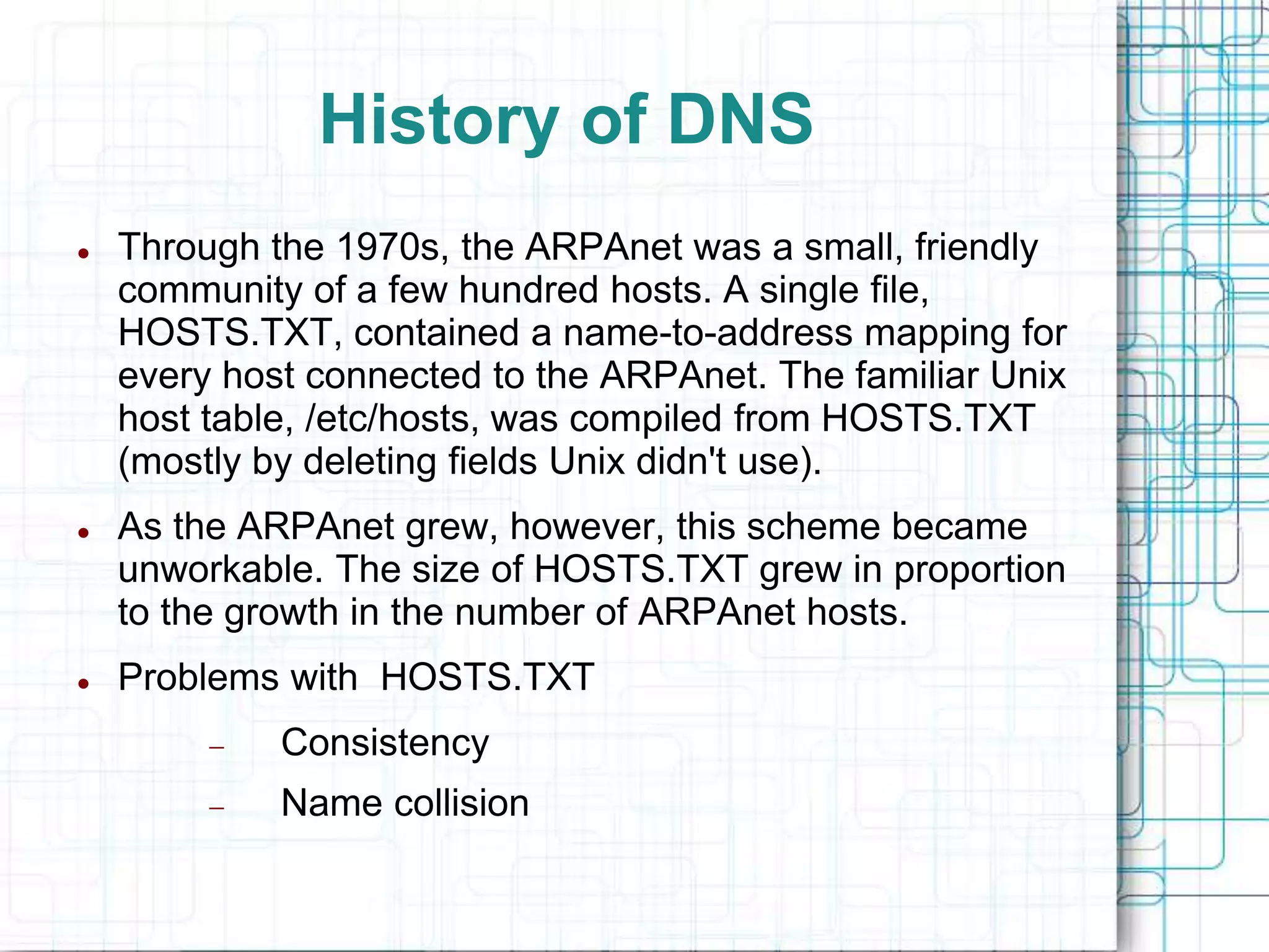 History of DNS
 Through the 1970s, the ARPAnet was a small, friendly
community of a few hundred hosts. A single file,
HOSTS.TXT, contained a name-to-address mapping for
every host connected to the ARPAnet. The familiar Unix
host table, /etc/hosts, was compiled from HOSTS.TXT
(mostly by deleting fields Unix didn't use).
 As the ARPAnet grew, however, this scheme became
unworkable. The size of HOSTS.TXT grew in proportion
to the growth in the number of ARPAnet hosts.
 Problems with HOSTS.TXT
 Consistency
 Name collision
 