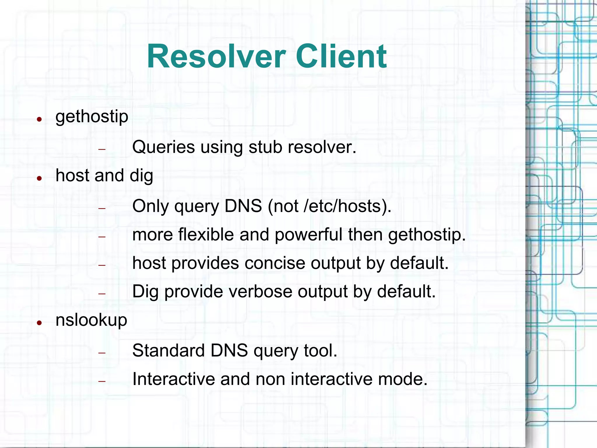 Resolver Client
 gethostip
 Queries using stub resolver.
 host and dig
 Only query DNS (not /etc/hosts).
 more flexible and powerful then gethostip.
 host provides concise output by default.
 Dig provide verbose output by default.
 nslookup
 Standard DNS query tool.
 Interactive and non interactive mode.
 