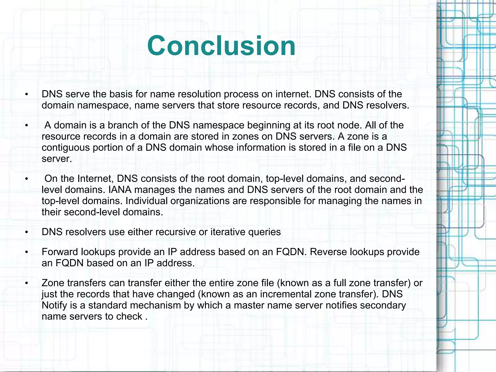 Conclusion
• DNS serve the basis for name resolution process on internet. DNS consists of the
domain namespace, name servers that store resource records, and DNS resolvers.
• A domain is a branch of the DNS namespace beginning at its root node. All of the
resource records in a domain are stored in zones on DNS servers. A zone is a
contiguous portion of a DNS domain whose information is stored in a file on a DNS
server.
• On the Internet, DNS consists of the root domain, top-level domains, and second-
level domains. IANA manages the names and DNS servers of the root domain and the
top-level domains. Individual organizations are responsible for managing the names in
their second-level domains.
• DNS resolvers use either recursive or iterative queries
• Forward lookups provide an IP address based on an FQDN. Reverse lookups provide
an FQDN based on an IP address.
• Zone transfers can transfer either the entire zone file (known as a full zone transfer) or
just the records that have changed (known as an incremental zone transfer). DNS
Notify is a standard mechanism by which a master name server notifies secondary
name servers to check .
 