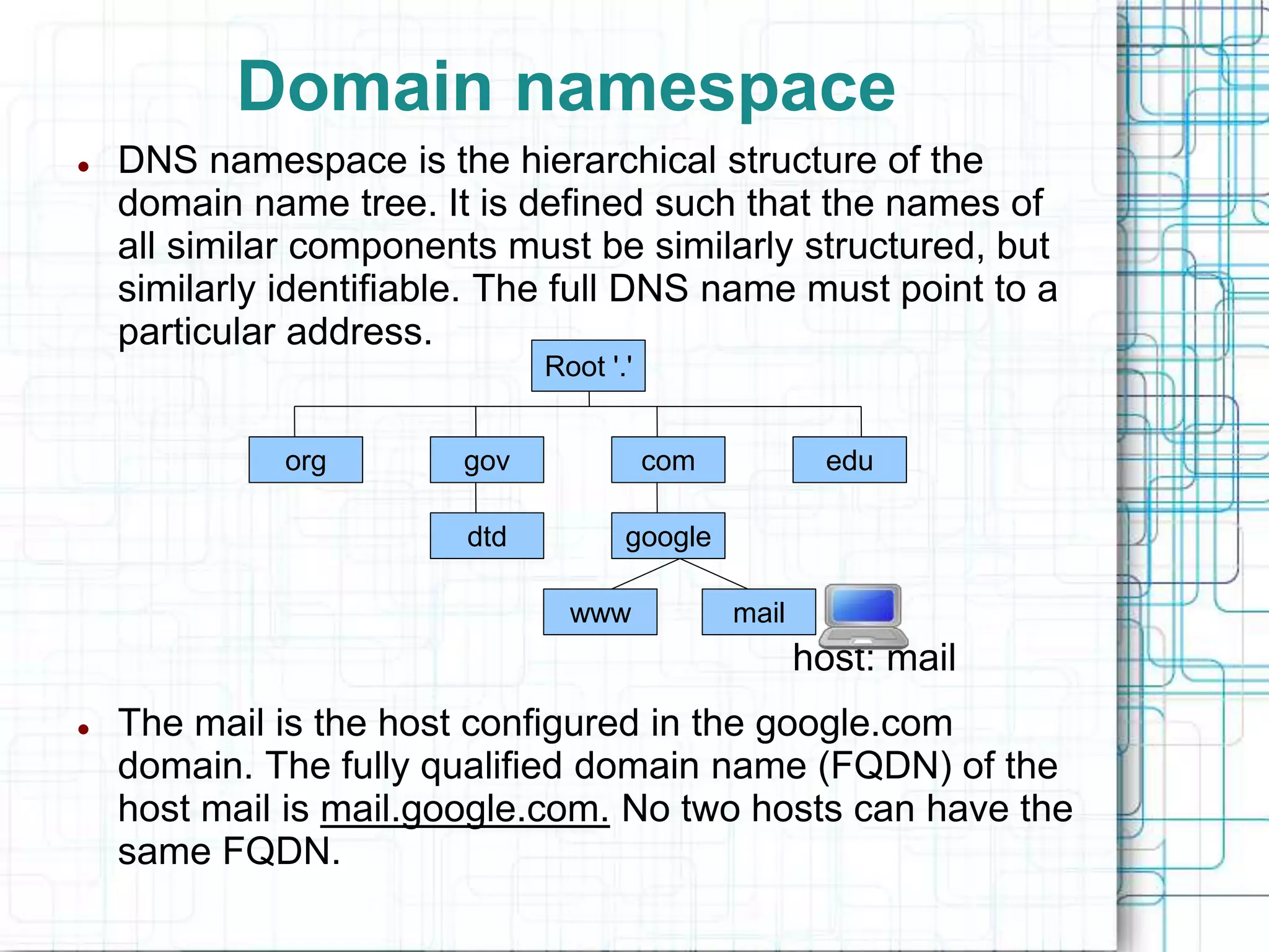 Domain namespace
 DNS namespace is the hierarchical structure of the
domain name tree. It is defined such that the names of
all similar components must be similarly structured, but
similarly identifiable. The full DNS name must point to a
particular address.
host: mail
 The mail is the host configured in the google.com
domain. The fully qualified domain name (FQDN) of the
host mail is mail.google.com. No two hosts can have the
same FQDN.
Root '.'
edu
com
gov
org
dtd
www mail
google
 