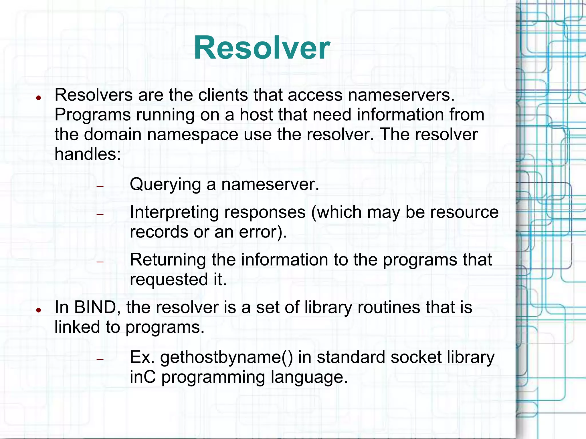 Resolver
 Resolvers are the clients that access nameservers.
Programs running on a host that need information from
the domain namespace use the resolver. The resolver
handles:
 Querying a nameserver.
 Interpreting responses (which may be resource
records or an error).
 Returning the information to the programs that
requested it.
 In BIND, the resolver is a set of library routines that is
linked to programs.
 Ex. gethostbyname() in standard socket library
inC programming language.
 