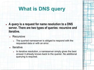 What is DNS query
 A query is a request for name resolution to a DNS
server. There are two types of queries: recursive and
iterative.
 Recursive
 The queried nameserver is obliged to respond with the
requested data or with an error.
 Iterative
 In iterative resolution, a nameserver simply gives the best
answer it already knows back to the querier. No additional
querying is required.
 