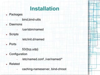 Installation
 Packages
 bind,bind-utils
 Daemons
 /usr/sbin/named
 Scripts
 /etc/init.d/named
 Ports
 53/{tcp,udp}
 Configuration
 /etc/named.conf ,/var/named/*
 Related
 caching-nameserver, bind-chroot
 