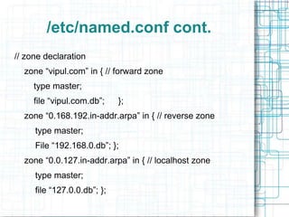 /etc/named.conf cont.
// zone declaration
zone “vipul.com” in { // forward zone
type master;
file “vipul.com.db”; };
zone “0.168.192.in-addr.arpa” in { // reverse zone
type master;
File “192.168.0.db”; };
zone “0.0.127.in-addr.arpa” in { // localhost zone
type master;
file “127.0.0.db”; };
 