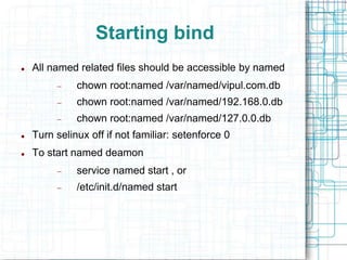 Starting bind
 All named related files should be accessible by named
 chown root:named /var/named/vipul.com.db
 chown root:named /var/named/192.168.0.db
 chown root:named /var/named/127.0.0.db
 Turn selinux off if not familiar: setenforce 0
 To start named deamon
 service named start , or
 /etc/init.d/named start
 