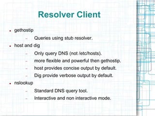 Resolver Client
 gethostip
 Queries using stub resolver.
 host and dig
 Only query DNS (not /etc/hosts).
 more flexible and powerful then gethostip.
 host provides concise output by default.
 Dig provide verbose output by default.
 nslookup
 Standard DNS query tool.
 Interactive and non interactive mode.
 