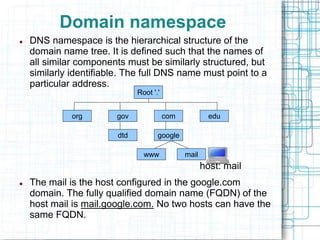 Domain namespace
 DNS namespace is the hierarchical structure of the
domain name tree. It is defined such that the names of
all similar components must be similarly structured, but
similarly identifiable. The full DNS name must point to a
particular address.
host: mail
 The mail is the host configured in the google.com
domain. The fully qualified domain name (FQDN) of the
host mail is mail.google.com. No two hosts can have the
same FQDN.
Root '.'
edu
com
gov
org
dtd
www mail
google
 