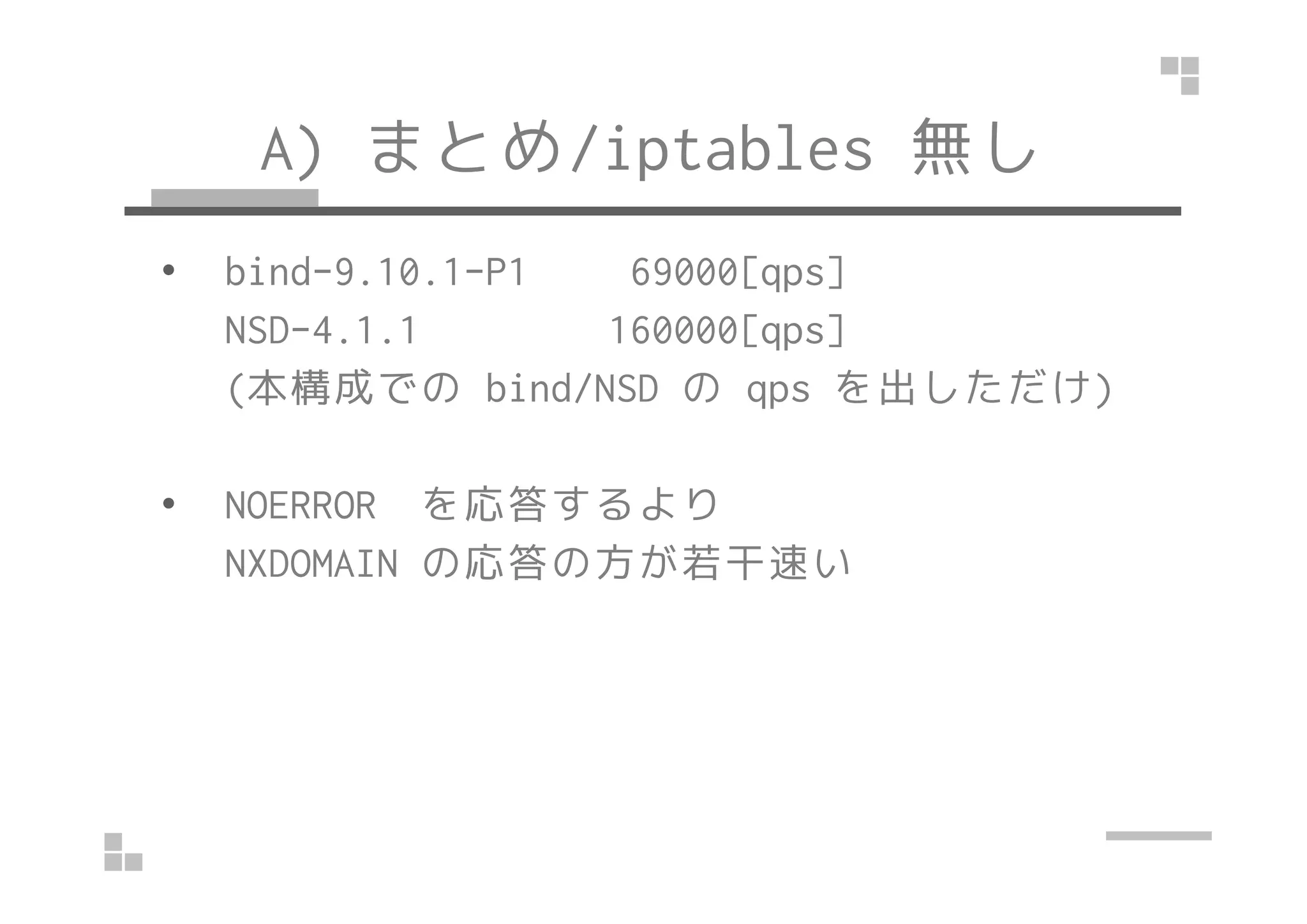 A) まとめ/iptables 無し
• bind-9.10.1-P1 69000[qps]
NSD-4.1.1 160000[qps]
(本構成での bind/NSD の qps を出しただけ)
• NOERROR を応答するより
NXDOMAIN の応答の方が若干速い
 