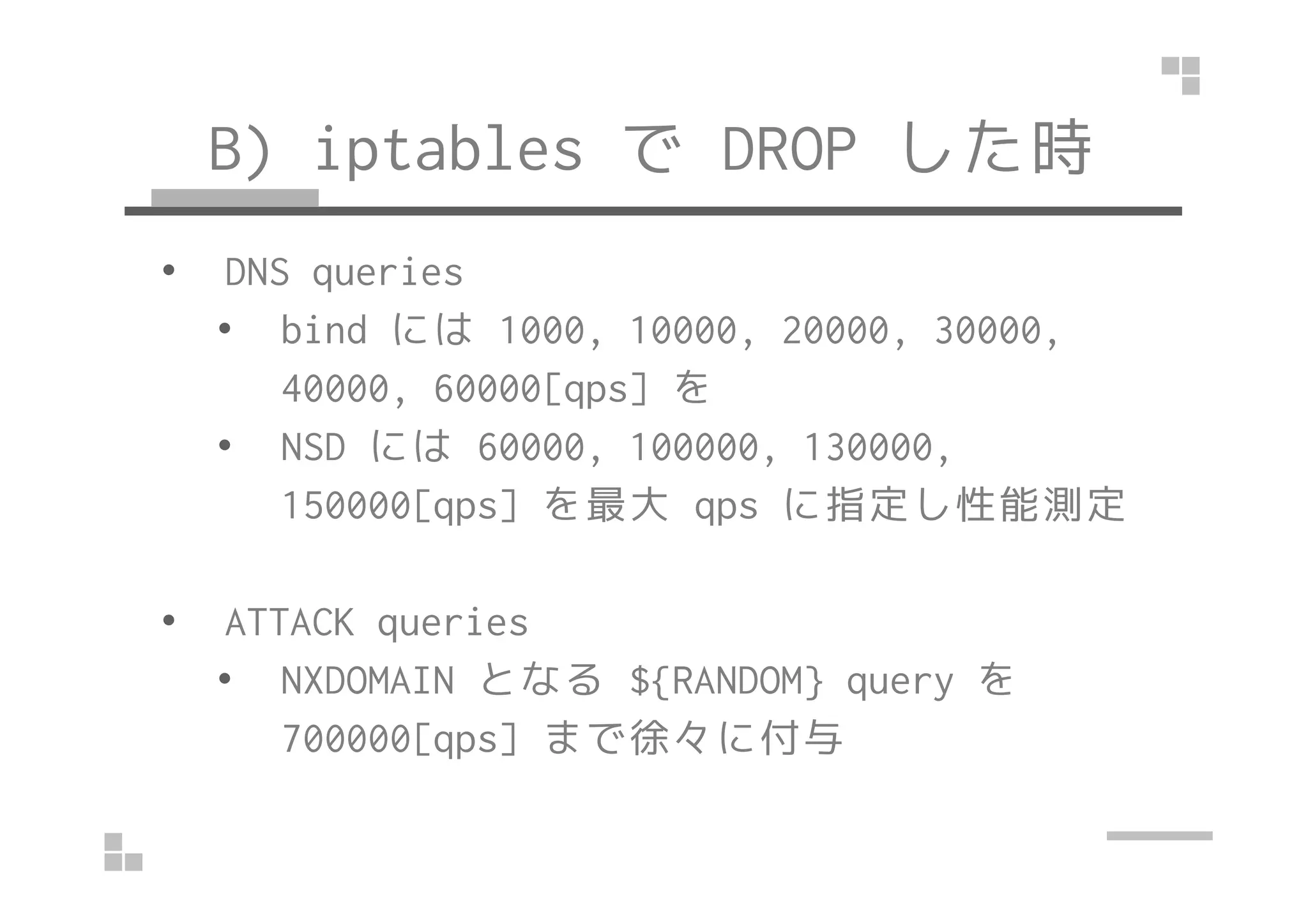 B) iptables で DROP した時
• DNS queries
• bind には 1000, 10000, 20000, 30000,
40000, 60000[qps] を
• NSD には 60000, 100000, 130000,• NSD には 60000, 100000, 130000,
150000[qps] を最大 qps に指定し性能測定
• ATTACK queries
• NXDOMAIN となる ${RANDOM} query を
700000[qps] まで徐々に付与
 