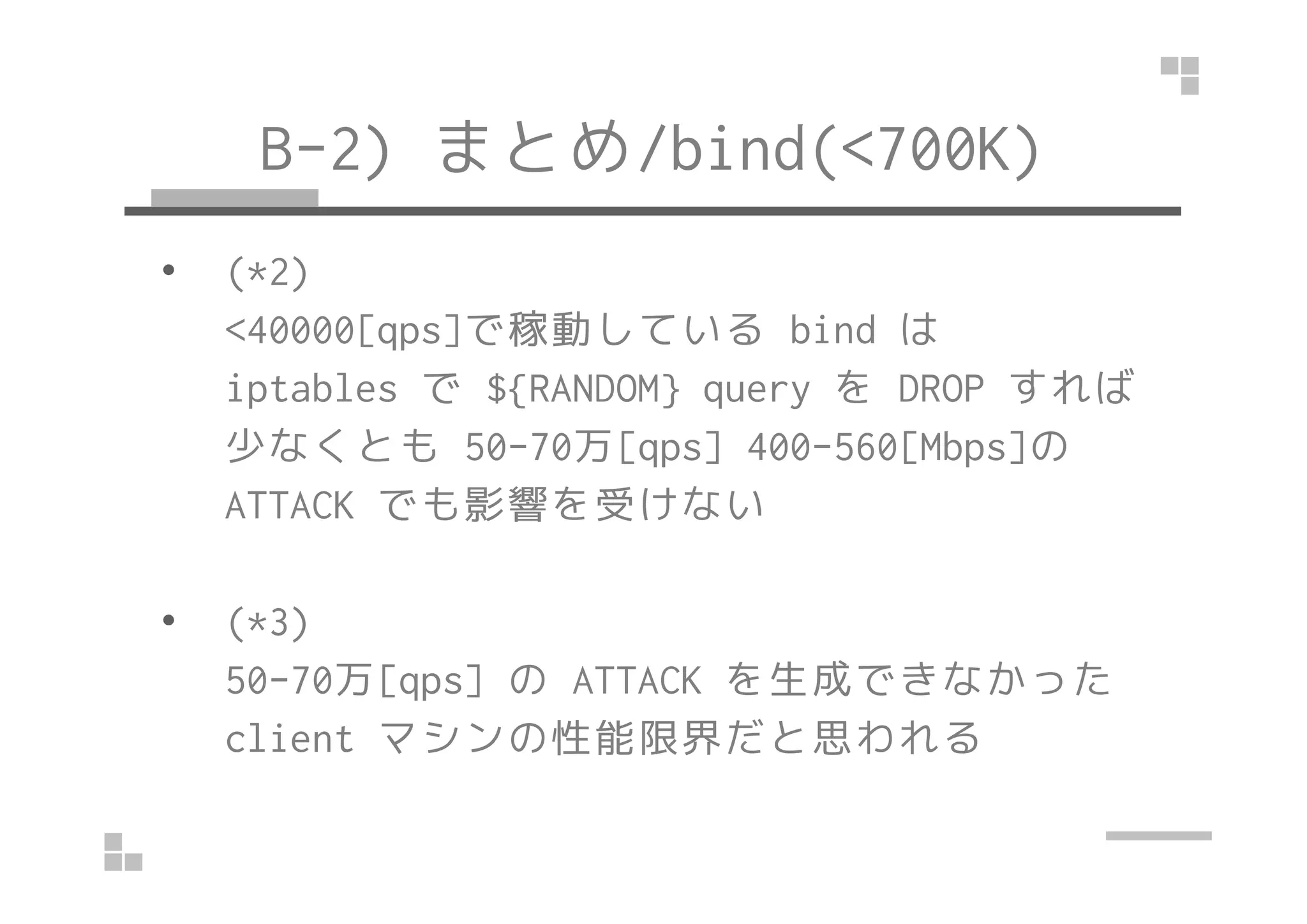 B-2) まとめ/bind(<700K)
• (*2)
<40000[qps]で稼動している bind は
iptables で ${RANDOM} query を DROP すれば
少なくとも 50-70万[qps] 400-560[Mbps]の少なくとも 50-70万[qps] 400-560[Mbps]の
ATTACK でも影響を受けない
• (*3)
50-70万[qps] の ATTACK を生成できなかった
client マシンの性能限界だと思われる
 