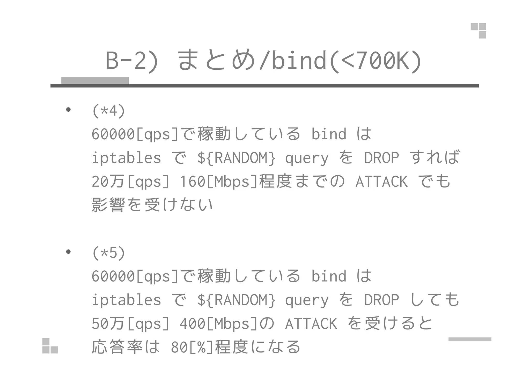 B-2) まとめ/bind(<700K)
• (*4)
60000[qps]で稼動している bind は
iptables で ${RANDOM} query を DROP すれば
20万[qps] 160[Mbps]程度までの ATTACK でも20万[qps] 160[Mbps]程度までの ATTACK でも
影響を受けない
• (*5)
60000[qps]で稼動している bind は
iptables で ${RANDOM} query を DROP しても
50万[qps] 400[Mbps]の ATTACK を受けると
応答率は 80[%]程度になる
 
