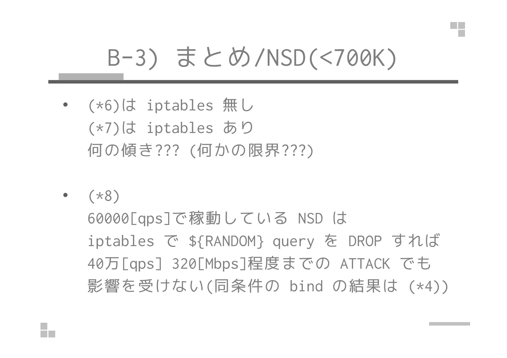 B-3) まとめ/NSD(<700K)
• (*6)は iptables 無し
(*7)は iptables あり
何の傾き??? (何かの限界???)
• (*8)
60000[qps]で稼動している NSD は
iptables で ${RANDOM} query を DROP すれば
40万[qps] 320[Mbps]程度までの ATTACK でも
影響を受けない(同条件の bind の結果は (*4))
 