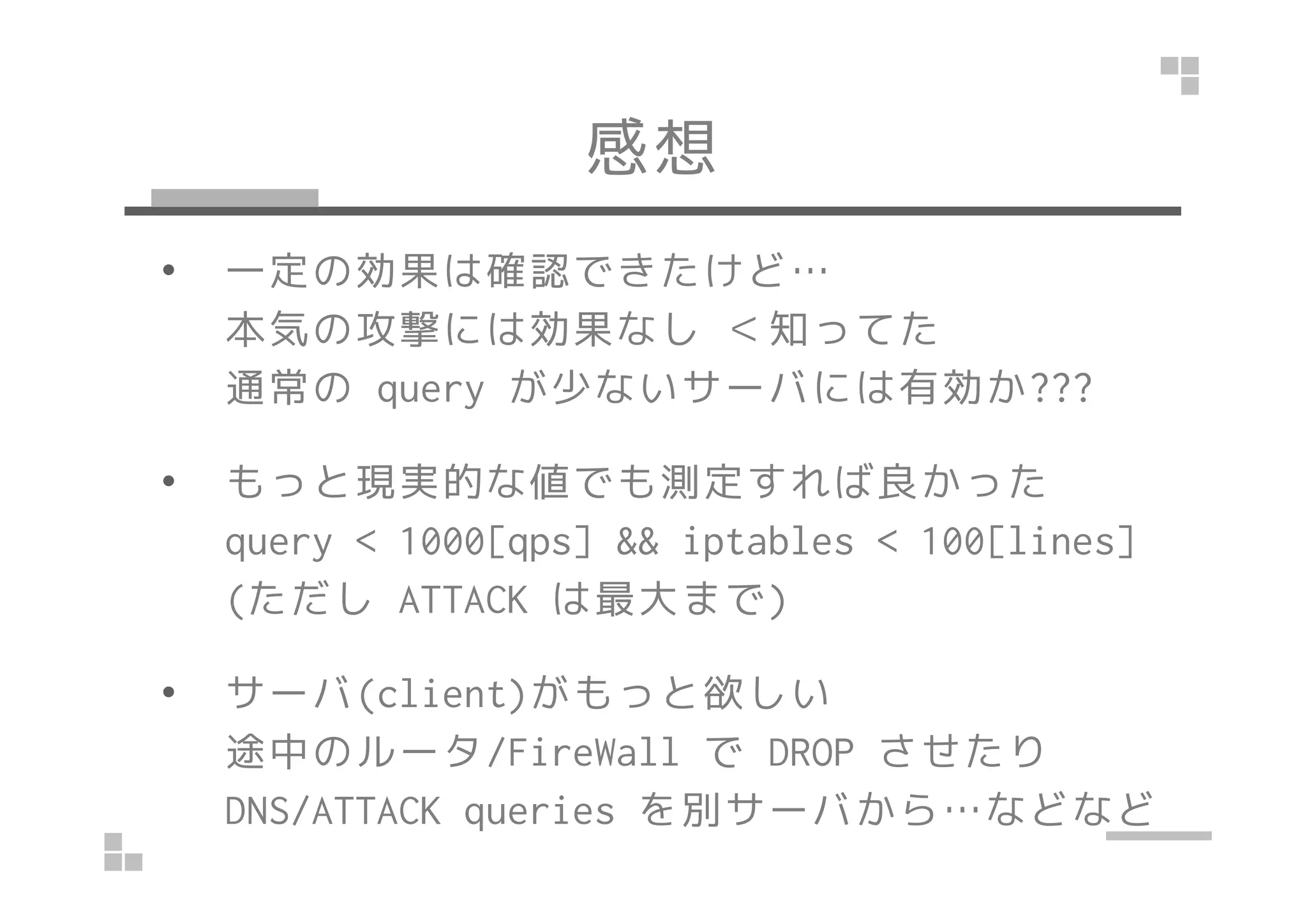 感想
• 一定の効果は確認できたけど…
本気の攻撃には効果なし ＜知ってた
通常の query が少ないサーバには有効か???
• もっと現実的な値でも測定すれば良かった• もっと現実的な値でも測定すれば良かった
query < 1000[qps] && iptables < 100[lines]
(ただし ATTACK は最大まで)
• サーバ(client)がもっと欲しい
途中のルータ/FireWall で DROP させたり
DNS/ATTACK queries を別サーバから…などなど
 