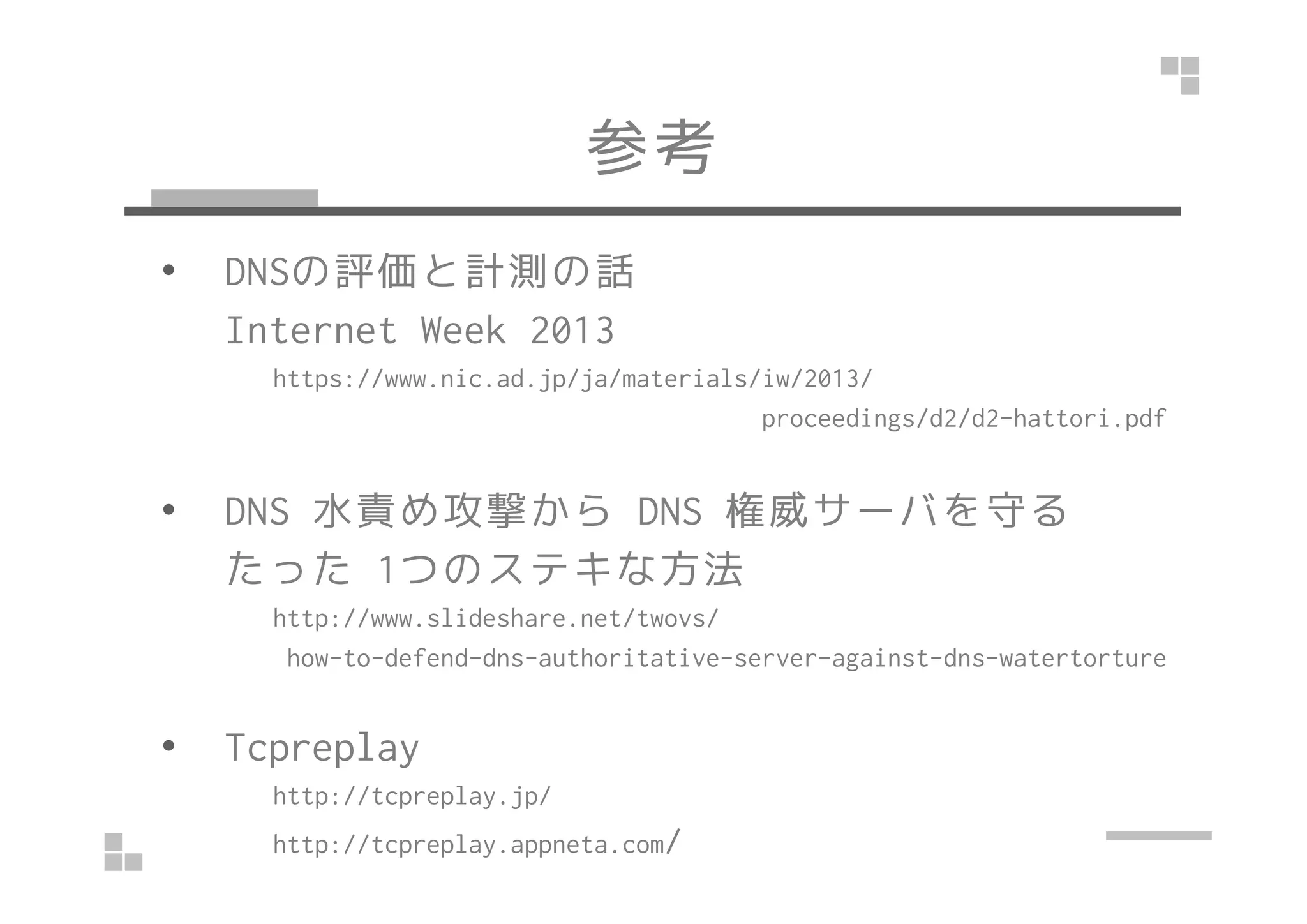 参考
• DNSの評価と計測の話
Internet Week 2013
https://www.nic.ad.jp/ja/materials/iw/2013/
proceedings/d2/d2-hattori.pdf
• DNS 水責め攻撃から DNS 権威サーバを守る
たった 1つのステキな方法
http://www.slideshare.net/twovs/
how-to-defend-dns-authoritative-server-against-dns-watertorture
• Tcpreplay
http://tcpreplay.jp/
http://tcpreplay.appneta.com/
 