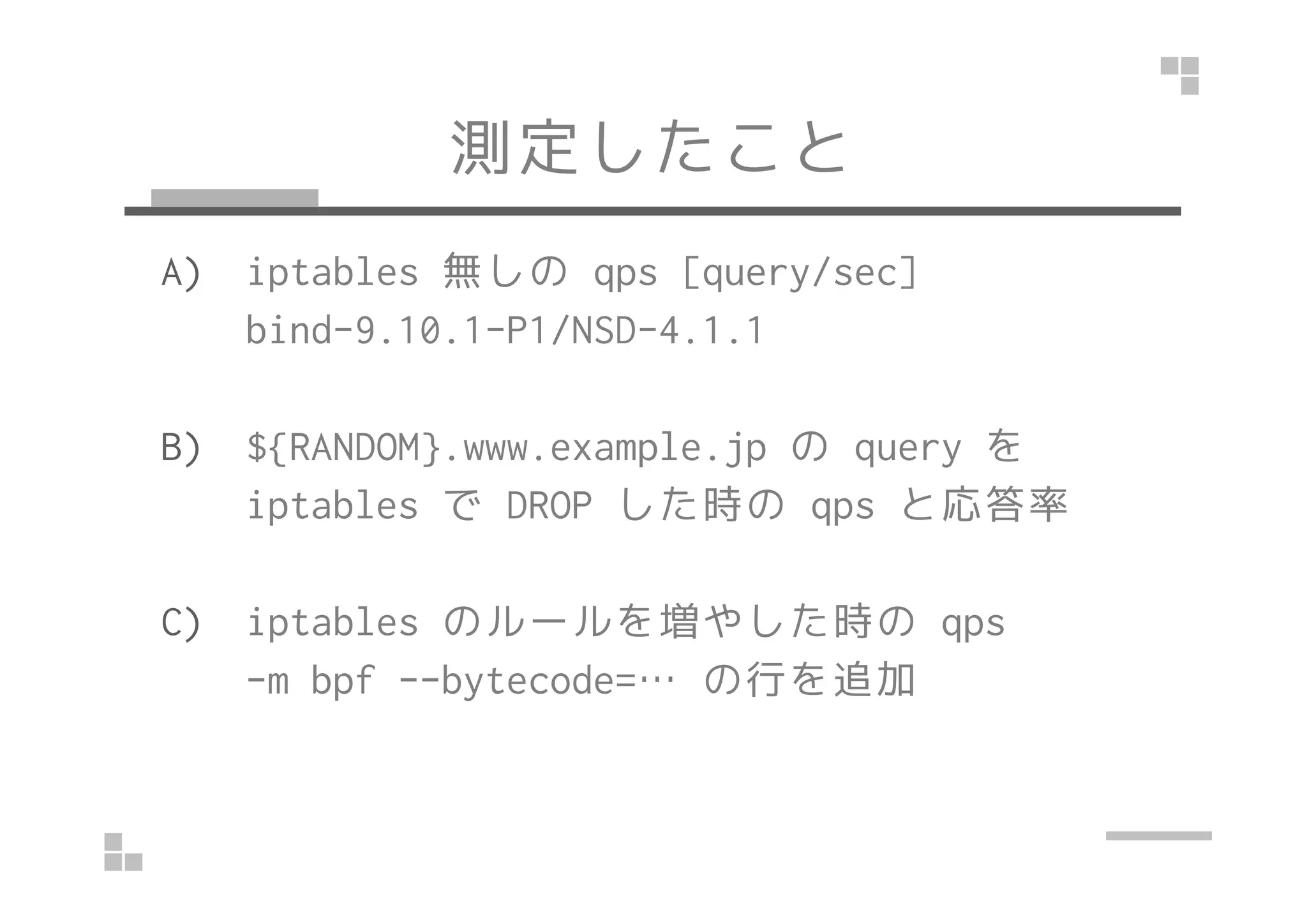 測定したこと
A) iptables 無しの qps [query/sec]
bind-9.10.1-P1/NSD-4.1.1
B) ${RANDOM}.www.example.jp の query をB) ${RANDOM}.www.example.jp の query を
iptables で DROP した時の qps と応答率
C) iptables のルールを増やした時の qps
-m bpf --bytecode=… の行を追加
 
