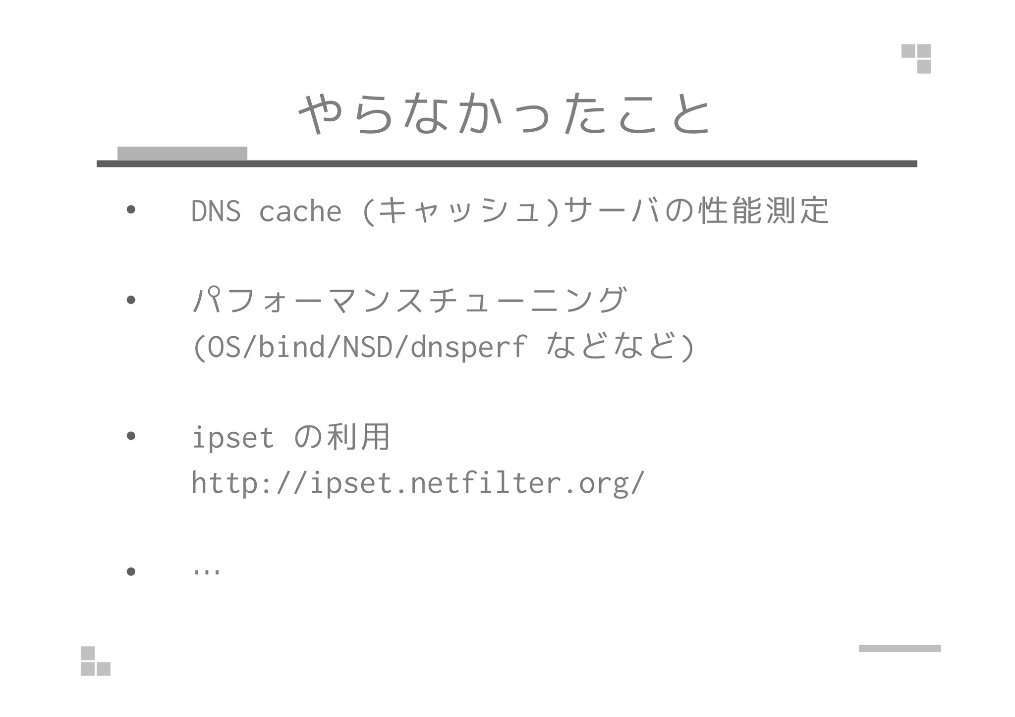 やらなかったこと
• DNS cache (キャッシュ)サーバの性能測定
• パフォーマンスチューニング
(OS/bind/NSD/dnsperf などなど)(OS/bind/NSD/dnsperf などなど)
• ipset の利用
http://ipset.netfilter.org/
• …
 