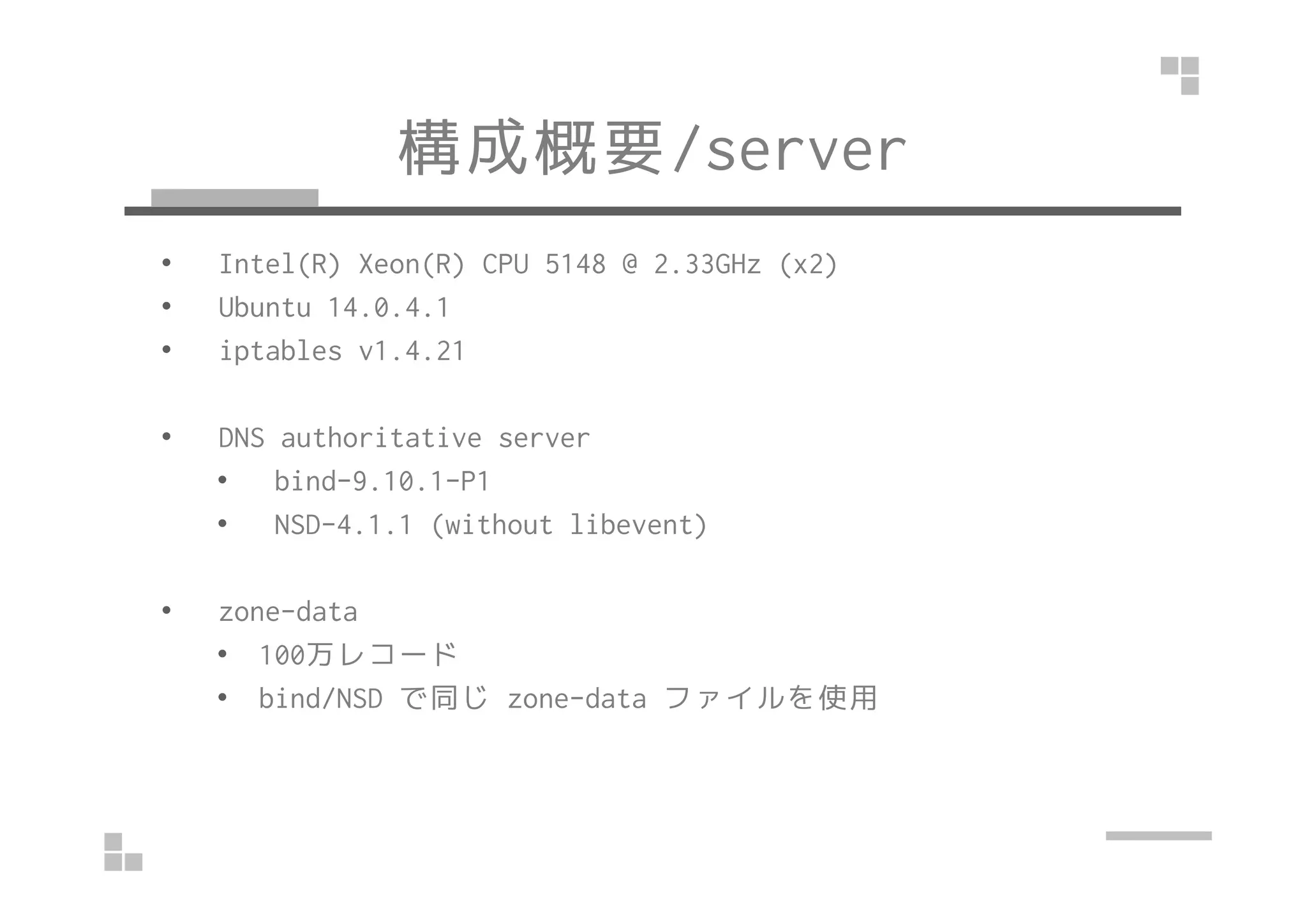 構成概要/server
• Intel(R) Xeon(R) CPU 5148 @ 2.33GHz (x2)
• Ubuntu 14.0.4.1
• iptables v1.4.21
• DNS authoritative server
• bind-9.10.1-P1
• NSD-4.1.1 (without libevent)
• zone-data
• 100万レコード
• bind/NSD で同じ zone-data ファイルを使用
 
