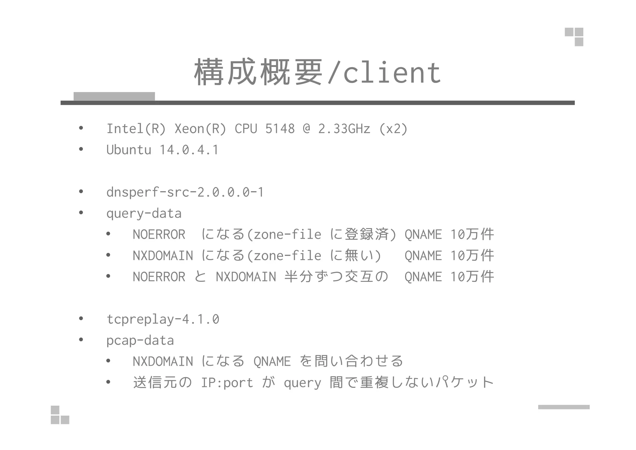 構成概要/client
• Intel(R) Xeon(R) CPU 5148 @ 2.33GHz (x2)
• Ubuntu 14.0.4.1
• dnsperf-src-2.0.0.0-1
• query-data
• NOERROR になる(zone-file に登録済) QNAME 10万件
• NXDOMAIN になる(zone-file に無い) QNAME 10万件
• NOERROR と NXDOMAIN 半分ずつ交互の QNAME 10万件
• tcpreplay-4.1.0
• pcap-data
• NXDOMAIN になる QNAME を問い合わせる
• 送信元の IP:port が query 間で重複しないパケット
 