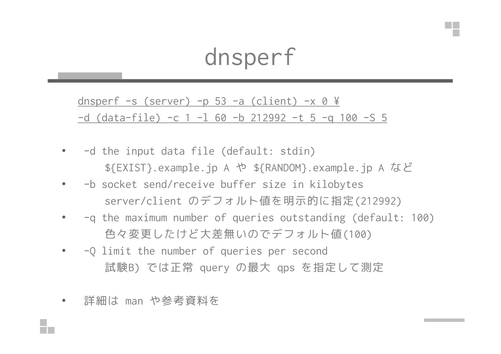 dnsperf
dnsperf -s (server) -p 53 -a (client) -x 0 ¥
-d (data-file) -c 1 -l 60 -b 212992 -t 5 -q 100 -S 5
• -d the input data file (default: stdin)
${EXIST}.example.jp A や ${RANDOM}.example.jp A など
• -b socket send/receive buffer size in kilobytes
server/client のデフォルト値を明示的に指定(212992)
• -q the maximum number of queries outstanding (default: 100)
色々変更したけど大差無いのでデフォルト値(100)
• -Q limit the number of queries per second
試験B) では正常 query の最大 qps を指定して測定
• 詳細は man や参考資料を
 