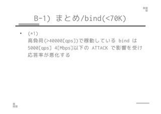 B-1) まとめ/bind(<70K)
• (*1)
高負荷(>40000[qps])で稼動している bind は
5000[qps] 4[Mbps]以下の ATTACK で影響を受け
応答率が悪化する応答率が悪化する
 