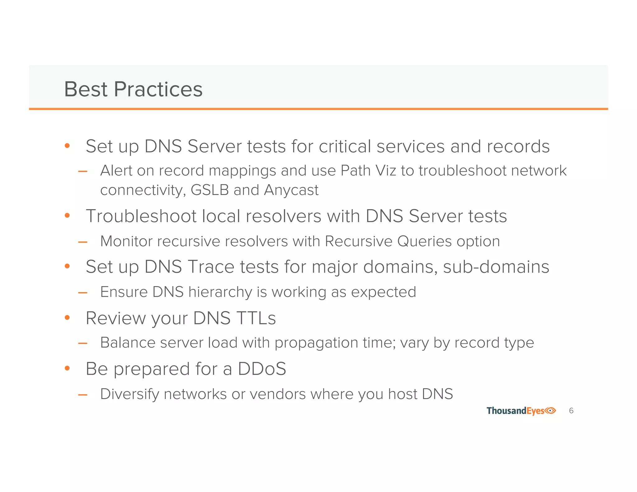 6
q Set up DNS Server tests for
critical services and records
q Alert on record mappings
q Use Path Viz to see network
connectivity, GSLB and Anycast 
q Troubleshoot local caching
servers with DNS Server tests
q Use Recursive Queries option
Best Practices
q Set up DNS Trace tests for major
domains, sub-domains
q Ensure DNS hierarchy is working as
expected, check for hijacks
q Review your DNS TTLs
q Balance server load with propagation
time; vary by record type
q Be prepared for a DDoS
q Diversify networks or vendors where
you host DNS
 