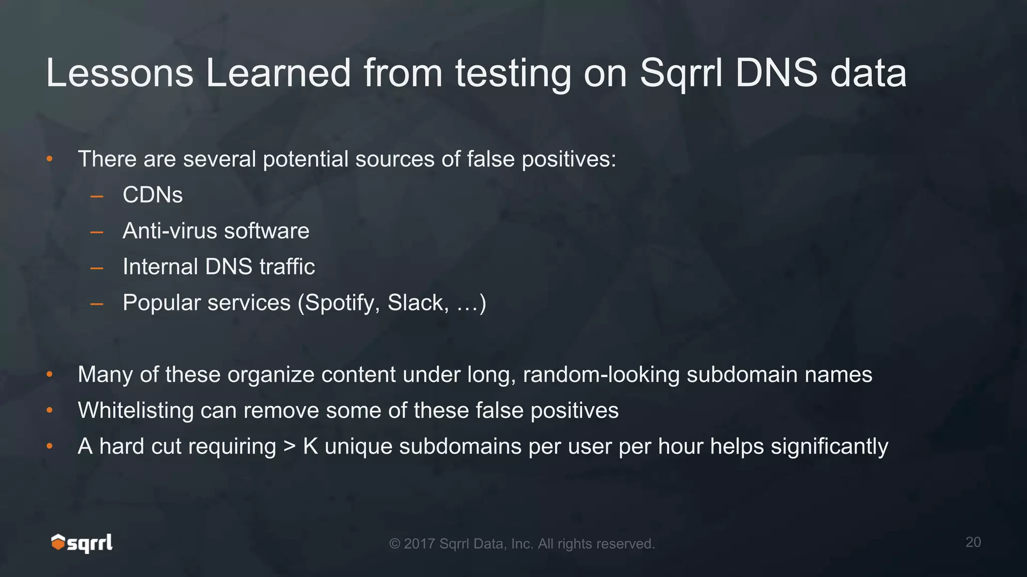 Lessons Learned from testing on Sqrrl DNS data
• There are several potential sources of false positives:
– CDNs
– Anti-virus software
– Internal DNS traffic
– Popular services (Spotify, Slack, …)
• Many of these organize content under long, random-looking subdomain names
• Whitelisting can remove some of these false positives
• A hard cut requiring > K unique subdomains per user per hour helps significantly
 