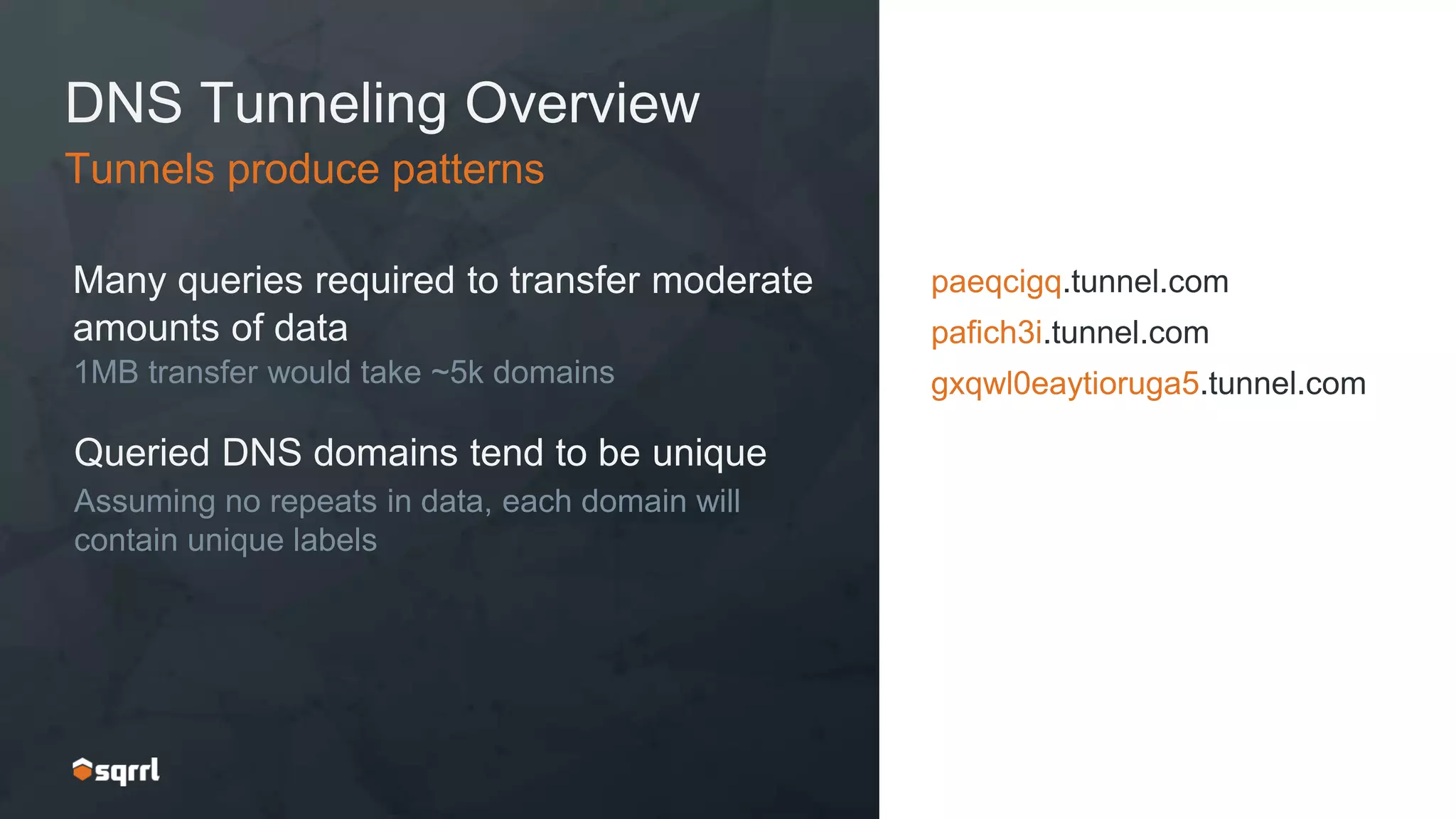 DNS Tunneling Overview
Many queries required to transfer moderate
amounts of data
1MB transfer would take ~5k domains
Tunnels produce patterns
paeqcigq.tunnel.com
pafich3i.tunnel.com
gxqwl0eaytioruga5.tunnel.com
Queried DNS domains tend to be unique
Assuming no repeats in data, each domain will
contain unique labels
 