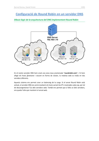 Bernat Romeu, Daniel Simón SERX
Dibuix lògic de la arquitectura del DNS implementant Round Robin
Configuració de Round Robin en un servidor DNS
En el nostre servidor DNS hem creat una zona nova anomenada “roundrobin.com”, i hi hem
afegit els hosts fpnetzone i stucom en forma de clúster, la mateixa web es troba en dos
servidors diferents.
Aquests sistema ens permet crear un balanceig de la carga. Si el servei Round Robin està
activat, el servidor DNS ens anirà resolvent els hosts variant les IP’s mostrades cada cop, per tal
de descongestionar l’ús dels servidors web. També ens permet que si falla un dels servidors,
ens queda l’altre per mantenir el servei web.
 