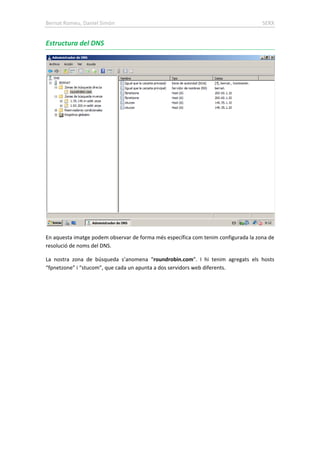 Bernat Romeu, Daniel Simón SERX
Estructura del DNS
En aquesta imatge podem observar de forma més específica com tenim configurada la zona de
resolució de noms del DNS.
La nostra zona de búsqueda s’anomena “roundrobin.com”. I hi tenim agregats els hosts
“fpnetzone” i “stucom”, que cada un apunta a dos servidors web diferents.
 