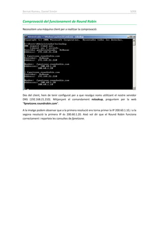Bernat Romeu, Daniel Simón SERX
Comprovació del funcionament de Round Robin
Necessitem una màquina client per a realitzar la comprovació:
Des del client, hem de tenir configurat per a que resolgui noms utilitzant el nostre servidor
DNS (192.168.21.210). Mitjançant el comandament nslookup, preguntem per la web
“fpnetzone.roundrobin.com”.
A la imatge podem observar que a la primera resolució ens torna primer la IP 200.60.1.10, i a la
segona resolució la primera IP és 200.60.1.20. Aixó vol dir que el Round Robin funciona
correctament i reparteix les consultes de fpnetzone.
 